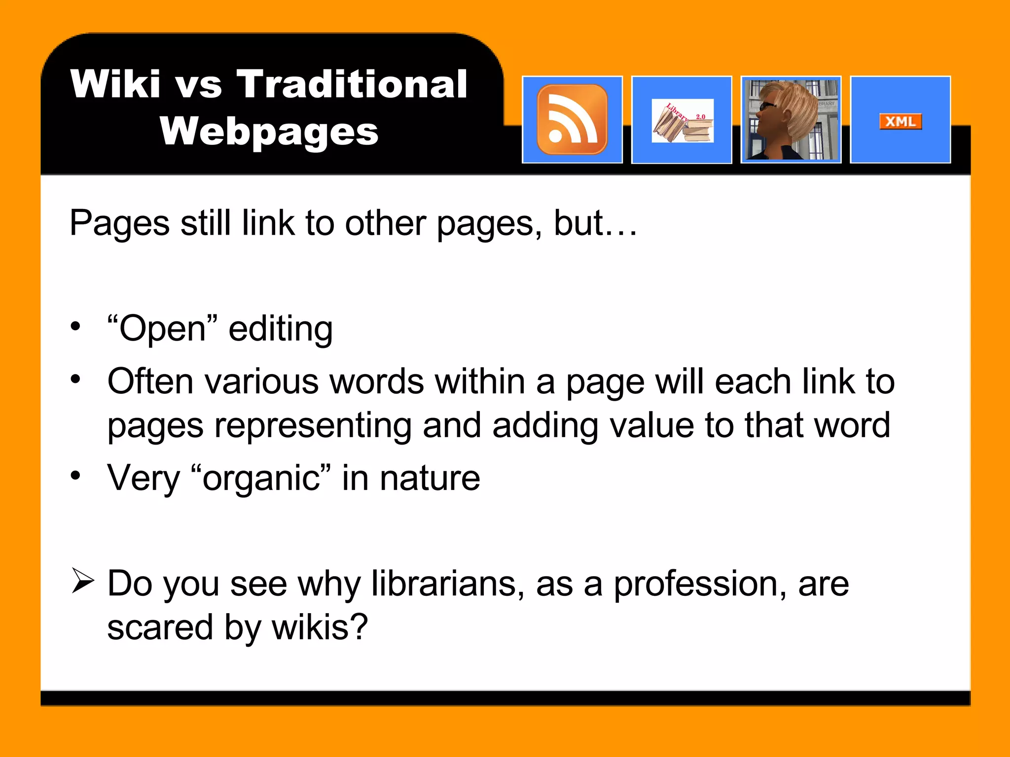 Wiki vs Traditional Webpages Pages still link to other pages, but… “ Open” editing Often various words within a page will each link to pages representing and adding value to that word Very “organic” in nature Do you see why librarians, as a profession, are scared by wikis?