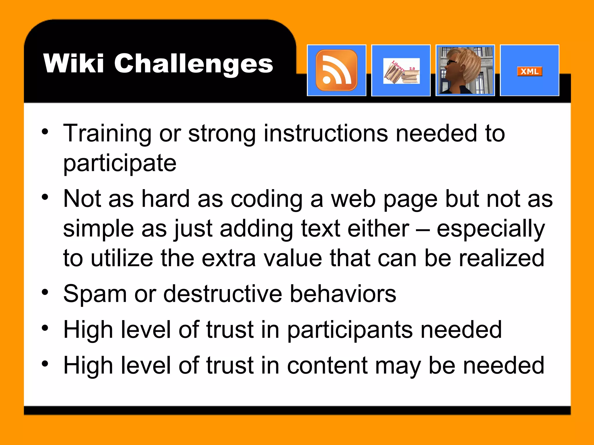 Wiki Challenges Training or strong instructions needed to participate Not as hard as coding a web page but not as simple as just adding text either – especially to utilize the extra value that can be realized Spam or destructive behaviors High level of trust in participants needed High level of trust in content may be needed