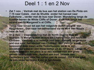 Deel 1 : 1 en 2 Nov
• Zat 1 nov. : Vertrek met de bus aan het station van De Pinte om
7.15 naar Calais . met de Shuttle onder het kanaal naar
Folkstone ., verder met de bus naar Dover. Wandeling langs de
kustlijn boven de White Cliffs of Dover . Picknick langs het
strand van St.Margarett’s at Cliffe.
• Terug naar boven tot aan het volgende (keien-)strand van
Kingsdown . Dan naar het binnenland via de kerk van Ripple
naar de bus .
• Vr 2 nov. : Dagwandeling met de North Downs Way als
leidraad. ’s Morgens met de bus tot Charing voor een tocht tot
Chilham . Vandaag is er redelijk veel bos . Een erg lange muur
leid ons naar het kasteel van Chilham . Het pleintje wordt
omzoomd door zwart-witte Tudorhuisjes, en er is een
smokkelaars-inn en een mooi kerkje uit de 15’ eeuw. Langs de
andere kant van het plein is er een kasteel met een grote
geheel ommuurde tuin . Nadien een kort bezoek aan
Canterbury juist voor het vallen van de avond . Om 4 uur gaat
de zon onder en tegen 5 uur is het duister .
 