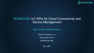 SORACOM: IoT APIs for Cloud Connectivity and
Device Management
Kenta Yasukawa, Ph. D.
Cofounder & CTO
SORACOM, INC.
Sep. 2017
-- You Create. We Connect. --
 