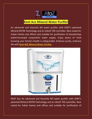 Kent Ace Mineral Water Purifier
An advanced and futuristic RO water purifier with KENT's patented
Mineral ROTM Technology and an inbuilt TDS controller. Best suited for
Indian homes and offices and suitable for purification of brackish/tap
water/municipal corporation water supply. Enjoy peace of mind
knowing your family's health is safeguarded. Embrace purity, embrace
life with Kent ACE Mineral Water Purifier.
KENT Ace An advanced and futuristic RO water purifier with KENT's
patented Mineral ROTM Technology and an inbuilt TDS controller. Best
suited for Indian homes and offices and suitable for purification of
 