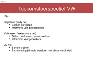 Toekomstperspectief VW IBM: Beginfase (early net) Zoeken en vinden Informatie van 'professionals' Volwassen fase (mature net) Delen, deelnemen, samenwerken Informatie van 'gebruikers' 3D-net Samen creëren Samenleving (virtuele werelden met elkaar verbinden) 