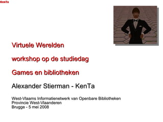 Virtuele Werelden workshop op de studiedag Games en bibliotheken Alexander Stierman - KenTa West-Vlaams Informatienetwerk van Openbare Bibliotheken Provincie West-Vlaanderen Brugge - 5 mei 2008 