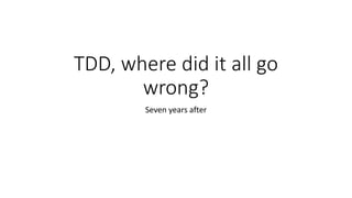 TDD, where did it all go
wrong?
Seven years after
 
