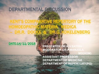 DEPARTMENTAL DISCUSSION
KENT’S COMPARATIVE REPERTORY OF THE
HOMOEOPATHIC MATERIA MEDICA
– DR.R. DOCKX & DR.G. KOKELENBERG
DATE:14/11/2018
PRESENTER:DR.K.V.SATISH
MODERATOR:DR.P.MANJULA
MD(HOM)
ASSISTANT PROFESSOR
DEPARTMENT OF MEDICINE
DEPARTMENT OF REPERTORY(PG)
 