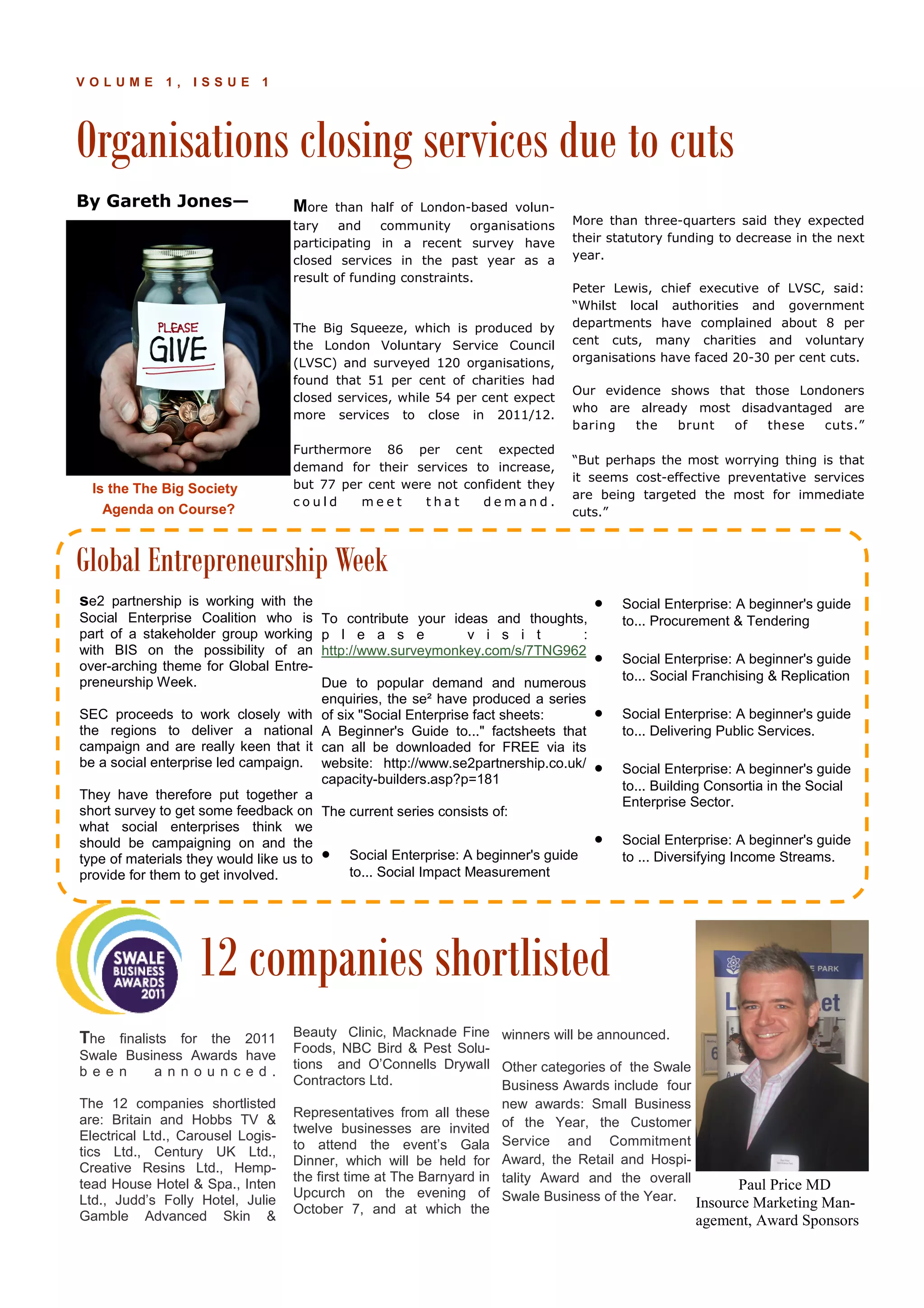 Organisations closing services due to cuts
P A G E 1 0V O L U M E 1 , I S S U E 1
By Gareth Jones— More than half of London-based volun-
tary and community organisations
participating in a recent survey have
closed services in the past year as a
result of funding constraints.
The Big Squeeze, which is produced by
the London Voluntary Service Council
(LVSC) and surveyed 120 organisations,
found that 51 per cent of charities had
closed services, while 54 per cent expect
more services to close in 2011/12.
Furthermore 86 per cent expected
demand for their services to increase,
but 77 per cent were not confident they
c o u l d m e e t t h a t d e m a n d .
More than three-quarters said they expected
their statutory funding to decrease in the next
year.
Peter Lewis, chief executive of LVSC, said:
“Whilst local authorities and government
departments have complained about 8 per
cent cuts, many charities and voluntary
organisations have faced 20-30 per cent cuts.
Our evidence shows that those Londoners
who are already most disadvantaged are
baring the brunt of these cuts.”
“But perhaps the most worrying thing is that
it seems cost-effective preventative services
are being targeted the most for immediate
cuts.”
Beauty Clinic, Macknade Fine
Foods, NBC Bird & Pest Solu-
tions and O’Connells Drywall
Contractors Ltd.
Representatives from all these
twelve businesses are invited
to attend the event’s Gala
Dinner, which will be held for
the first time at The Barnyard in
Upcurch on the evening of
October 7, and at which the
The finalists for the 2011
Swale Business Awards have
b e e n a n n o u n c e d .
The 12 companies shortlisted
are: Britain and Hobbs TV &
Electrical Ltd., Carousel Logis-
tics Ltd., Century UK Ltd.,
Creative Resins Ltd., Hemp-
tead House Hotel & Spa., Inten
Ltd., Judd’s Folly Hotel, Julie
Gamble Advanced Skin &
winners will be announced.
Other categories of the Swale
Business Awards include four
new awards: Small Business
of the Year, the Customer
Service and Commitment
Award, the Retail and Hospi-
tality Award and the overall
Swale Business of the Year.
To contribute your ideas and thoughts,
p l e a s e v i s i t :
http://www.surveymonkey.com/s/7TNG962
Due to popular demand and numerous
enquiries, the se² have produced a series
of six "Social Enterprise fact sheets:
A Beginner's Guide to..." factsheets that
can all be downloaded for FREE via its
website: http://www.se2partnership.co.uk/
capacity-builders.asp?p=181
The current series consists of:
• Social Enterprise: A beginner's guide
to... Social Impact Measurement
• Social Enterprise: A beginner's guide
to... Procurement & Tendering
• Social Enterprise: A beginner's guide
to... Social Franchising & Replication
• Social Enterprise: A beginner's guide
to... Delivering Public Services.
• Social Enterprise: A beginner's guide
to... Building Consortia in the Social
Enterprise Sector.
• Social Enterprise: A beginner's guide
to ... Diversifying Income Streams.
se2 partnership is working with the
Social Enterprise Coalition who is
part of a stakeholder group working
with BIS on the possibility of an
over-arching theme for Global Entre-
preneurship Week.
SEC proceeds to work closely with
the regions to deliver a national
campaign and are really keen that it
be a social enterprise led campaign.
They have therefore put together a
short survey to get some feedback on
what social enterprises think we
should be campaigning on and the
type of materials they would like us to
provide for them to get involved.
Global Entrepreneurship Week
12 companies shortlisted
Paul Price MD
Insource Marketing Man-
agement, Award Sponsors
Is the The Big Society
Agenda on Course?
 
