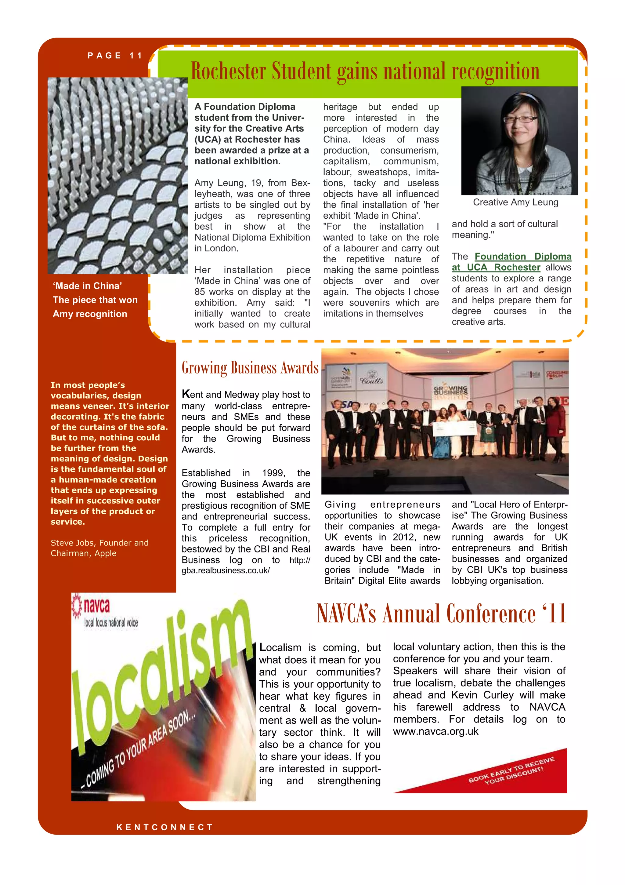 P A G E 1 1
In most people’s
vocabularies, design
means veneer. It’s interior
decorating. It's the fabric
of the curtains of the sofa.
But to me, nothing could
be further from the
meaning of design. Design
is the fundamental soul of
a human-made creation
that ends up expressing
itself in successive outer
layers of the product or
service.
Steve Jobs, Founder and
Chairman, Apple
‘Made in China’
The piece that won
Amy recognition
Growing Business Awards
NAVCA’s Annual Conference ‘11
Rochester Student gains national recognition
A Foundation Diploma
student from the Univer-
sity for the Creative Arts
(UCA) at Rochester has
been awarded a prize at a
national exhibition.
Amy Leung, 19, from Bex-
leyheath, was one of three
artists to be singled out by
judges as representing
best in show at the
National Diploma Exhibition
in London.
Her installation piece
‘Made in China’ was one of
85 works on display at the
exhibition. Amy said: "I
initially wanted to create
work based on my cultural
heritage but ended up
more interested in the
perception of modern day
China. Ideas of mass
production, consumerism,
capitalism, communism,
labour, sweatshops, imita-
tions, tacky and useless
objects have all influenced
the final installation of 'her
exhibit ‘Made in China'.
"For the installation I
wanted to take on the role
of a labourer and carry out
the repetitive nature of
making the same pointless
objects over and over
again. The objects I chose
were souvenirs which are
imitations in themselves
Creative Amy Leung
and hold a sort of cultural
meaning."
The Foundation Diploma
at UCA Rochester allows
students to explore a range
of areas in art and design
and helps prepare them for
degree courses in the
creative arts.
local voluntary action, then this is the
conference for you and your team.
Speakers will share their vision of
true localism, debate the challenges
ahead and Kevin Curley will make
his farewell address to NAVCA
members. For details log on to
www.navca.org.uk
Localism is coming, but
what does it mean for you
and your communities?
This is your opportunity to
hear what key figures in
central & local govern-
ment as well as the volun-
tary sector think. It will
also be a chance for you
to share your ideas. If you
are interested in support-
ing and strengthening
Giving entrepreneurs
opportunities to showcase
their companies at mega-
UK events in 2012, new
awards have been intro-
duced by CBI and the cate-
gories include "Made in
Britain" Digital Elite awards
and "Local Hero of Enterpr-
ise" The Growing Business
Awards are the longest
running awards for UK
entrepreneurs and British
businesses and organized
by CBI UK's top business
lobbying organisation.
Kent and Medway play host to
many world-class entrepre-
neurs and SMEs and these
people should be put forward
for the Growing Business
Awards.
Established in 1999, the
Growing Business Awards are
the most established and
prestigious recognition of SME
and entrepreneurial success.
To complete a full entry for
this priceless recognition,
bestowed by the CBI and Real
Business log on to http://
gba.realbusiness.co.uk/
K E N T C O N N E C T
 