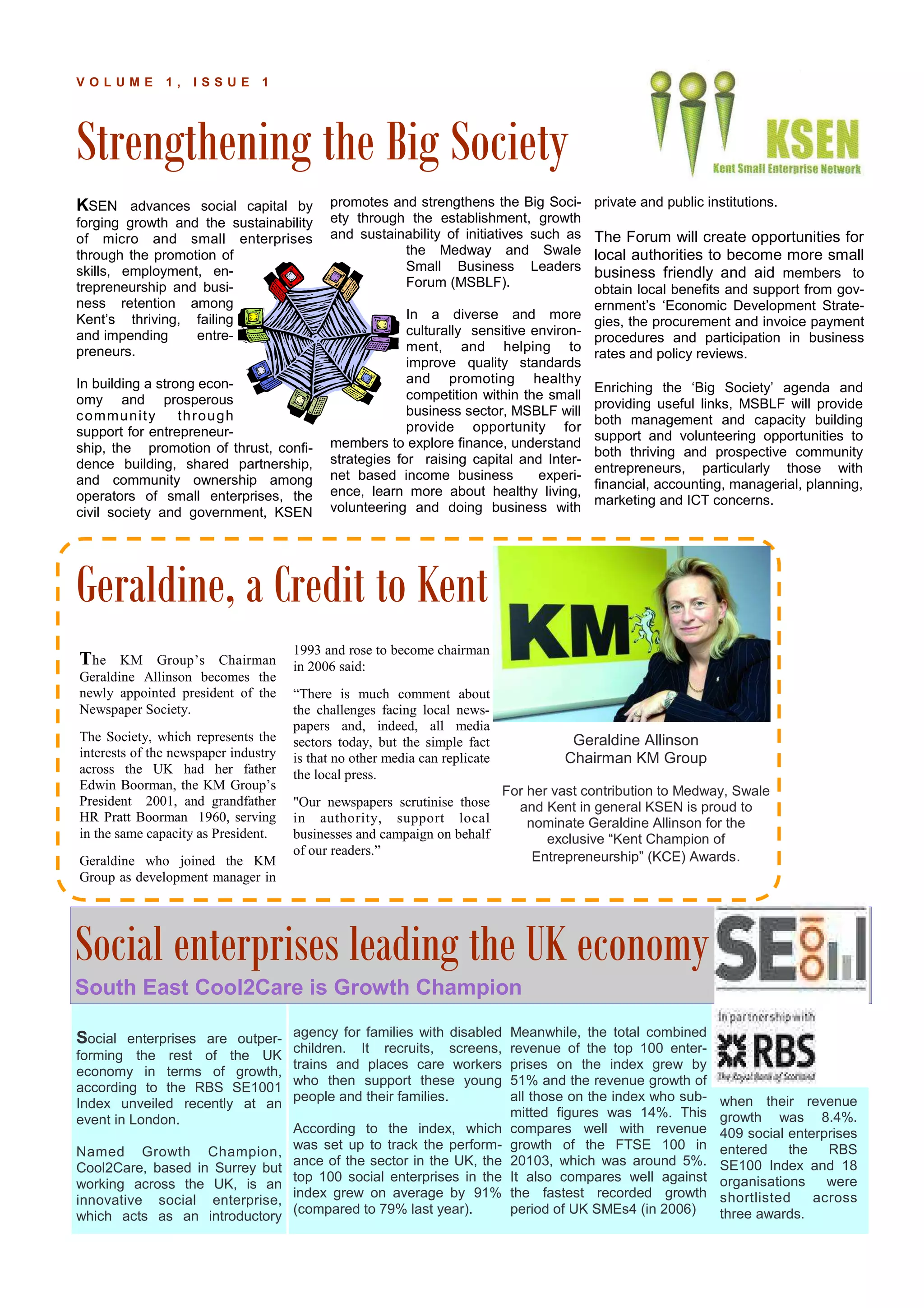 Strengthening the Big Society
P A G E 1 2
V O L U M E 1 , I S S U E 1
KSEN advances social capital by
forging growth and the sustainability
of micro and small enterprises
through the promotion of
skills, employment, en-
trepreneurship and busi-
ness retention among
Kent’s thriving, failing
and impending entre-
preneurs.
In building a strong econ-
omy and prosperous
community through
support for entrepreneur-
ship, the promotion of thrust, confi-
dence building, shared partnership,
and community ownership among
operators of small enterprises, the
civil society and government, KSEN
promotes and strengthens the Big Soci-
ety through the establishment, growth
and sustainability of initiatives such as
the Medway and Swale
Small Business Leaders
Forum (MSBLF).
In a diverse and more
culturally sensitive environ-
ment, and helping to
improve quality standards
and promoting healthy
competition within the small
business sector, MSBLF will
provide opportunity for
members to explore finance, understand
strategies for raising capital and Inter-
net based income business experi-
ence, learn more about healthy living,
volunteering and doing business with
private and public institutions.
The Forum will create opportunities for
local authorities to become more small
business friendly and aid members to
obtain local benefits and support from gov-
ernment’s ‘Economic Development Strate-
gies, the procurement and invoice payment
procedures and participation in business
rates and policy reviews.
Enriching the ‘Big Society’ agenda and
providing useful links, MSBLF will provide
both management and capacity building
support and volunteering opportunities to
both thriving and prospective community
entrepreneurs, particularly those with
financial, accounting, managerial, planning,
marketing and ICT concerns.
agency for families with disabled
children. It recruits, screens,
trains and places care workers
who then support these young
people and their families.
According to the index, which
was set up to track the perform-
ance of the sector in the UK, the
top 100 social enterprises in the
index grew on average by 91%
(compared to 79% last year).
Social enterprises are outper-
forming the rest of the UK
economy in terms of growth,
according to the RBS SE1001
Index unveiled recently at an
event in London.
Named Growth Champion,
Cool2Care, based in Surrey but
working across the UK, is an
innovative social enterprise,
which acts as an introductory
Meanwhile, the total combined
revenue of the top 100 enter-
prises on the index grew by
51% and the revenue growth of
all those on the index who sub-
mitted figures was 14%. This
compares well with revenue
growth of the FTSE 100 in
20103, which was around 5%.
It also compares well against
the fastest recorded growth
period of UK SMEs4 (in 2006)
1993 and rose to become chairman
in 2006 said:
“There is much comment about
the challenges facing local news-
papers and, indeed, all media
sectors today, but the simple fact
is that no other media can replicate
the local press.
"Our newspapers scrutinise those
in authority, support local
businesses and campaign on behalf
of our readers.”
Geraldine Allinson
Chairman KM Group
For her vast contribution to Medway, Swale
and Kent in general KSEN is proud to
nominate Geraldine Allinson for the
exclusive “Kent Champion of
Entrepreneurship” (KCE) Awards.
The KM Group’s Chairman
Geraldine Allinson becomes the
newly appointed president of the
Newspaper Society.
The Society, which represents the
interests of the newspaper industry
across the UK had her father
Edwin Boorman, the KM Group’s
President 2001, and grandfather
HR Pratt Boorman 1960, serving
in the same capacity as President.
Geraldine who joined the KM
Group as development manager in
Geraldine, a Credit to Kent
Useful Links
Social enterprises leading the UK economy
South East Cool2Care is Growth Champion
when their revenue
growth was 8.4%.
409 social enterprises
entered the RBS
SE100 Index and 18
organisations were
shortlisted across
three awards.
 