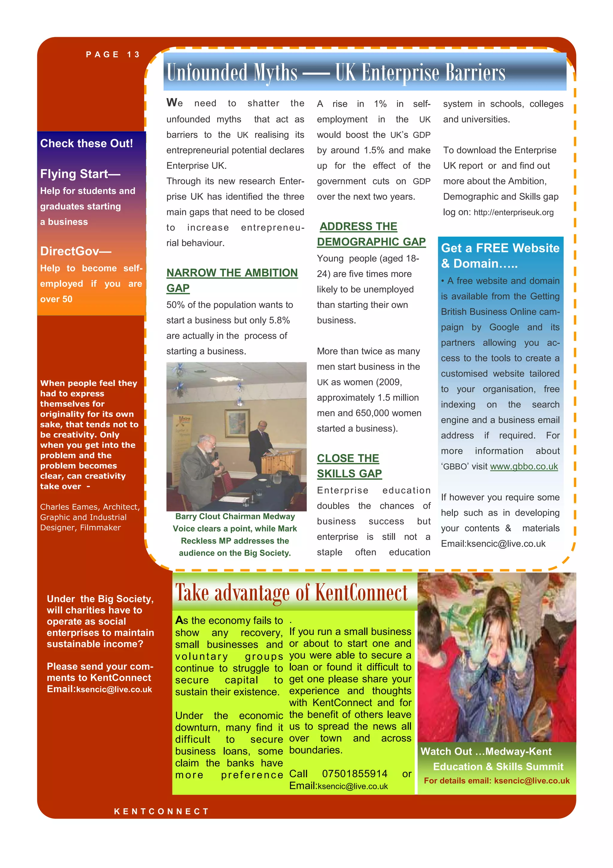 P A G E 1 3
When people feel they
had to express
themselves for
originality for its own
sake, that tends not to
be creativity. Only
when you get into the
problem and the
problem becomes
clear, can creativity
take over -
Charles Eames, Architect,
Graphic and Industrial
Designer, Filmmaker
Barry Clout Chairman Medway
Voice clears a point, while Mark
Reckless MP addresses the
audience on the Big Society.
Take advantage of KentConnect
Unfounded Myths — UK Enterprise Barriers
We need to shatter the
unfounded myths that act as
barriers to the UK realising its
entrepreneurial potential declares
Enterprise UK.
Through its new research Enter-
prise UK has identified the three
main gaps that need to be closed
to increase entrepreneu-
rial behaviour.
NARROW THE AMBITION
GAP
50% of the population wants to
start a business but only 5.8%
are actually in the process of
starting a business.
A rise in 1% in self-
employment in the UK
would boost the UK’s GDP
by around 1.5% and make
up for the effect of the
government cuts on GDP
over the next two years.
ADDRESS THE
DEMOGRAPHIC GAP
Young people (aged 18-
24) are five times more
likely to be unemployed
than starting their own
business.
More than twice as many
men start business in the
UK as women (2009,
approximately 1.5 million
men and 650,000 women
started a business).
CLOSE THE
SKILLS GAP
Enterprise education
doubles the chances of
business success but
enterprise is still not a
staple often education
system in schools, colleges
and universities.
To download the Enterprise
UK report or and find out
more about the Ambition,
Demographic and Skills gap
log on: http://enterpriseuk.org
towards big businessesAs the economy fails to
show any recovery,
small businesses and
voluntary groups
continue to struggle to
secure capital to
sustain their existence.
Under the economic
downturn, many find it
difficult to secure
business loans, some
claim the banks have
m ore pref erenc e
K E N T C O N N E C T
Watch Out …Medway-Kent
Education & Skills Summit
For details email: ksencic@live.co.uk
Get a FREE Website
& Domain…..
• A free website and domain
is available from the Getting
British Business Online cam-
paign by Google and its
partners allowing you ac-
cess to the tools to create a
customised website tailored
to your organisation, free
indexing on the search
engine and a business email
address if required. For
more information about
‘GBBO’ visit www.gbbo.co.uk
If however you require some
help such as in developing
your contents & materials
Email:ksencic@live.co.uk
Check these Out!
Flying Start—
Help for students and
graduates starting
a business
DirectGov—
Help to become self-
employed if you are
over 50
.
If you run a small business
or about to start one and
you were able to secure a
loan or found it difficult to
get one please share your
experience and thoughts
with KentConnect and for
the benefit of others leave
us to spread the news all
over town and across
boundaries.
Call 07501855914 or
Email:ksencic@live.co.uk
Under the Big Society,
will charities have to
operate as social
enterprises to maintain
sustainable income?
Please send your com-
ments to KentConnect
Email:ksencic@live.co.uk
 