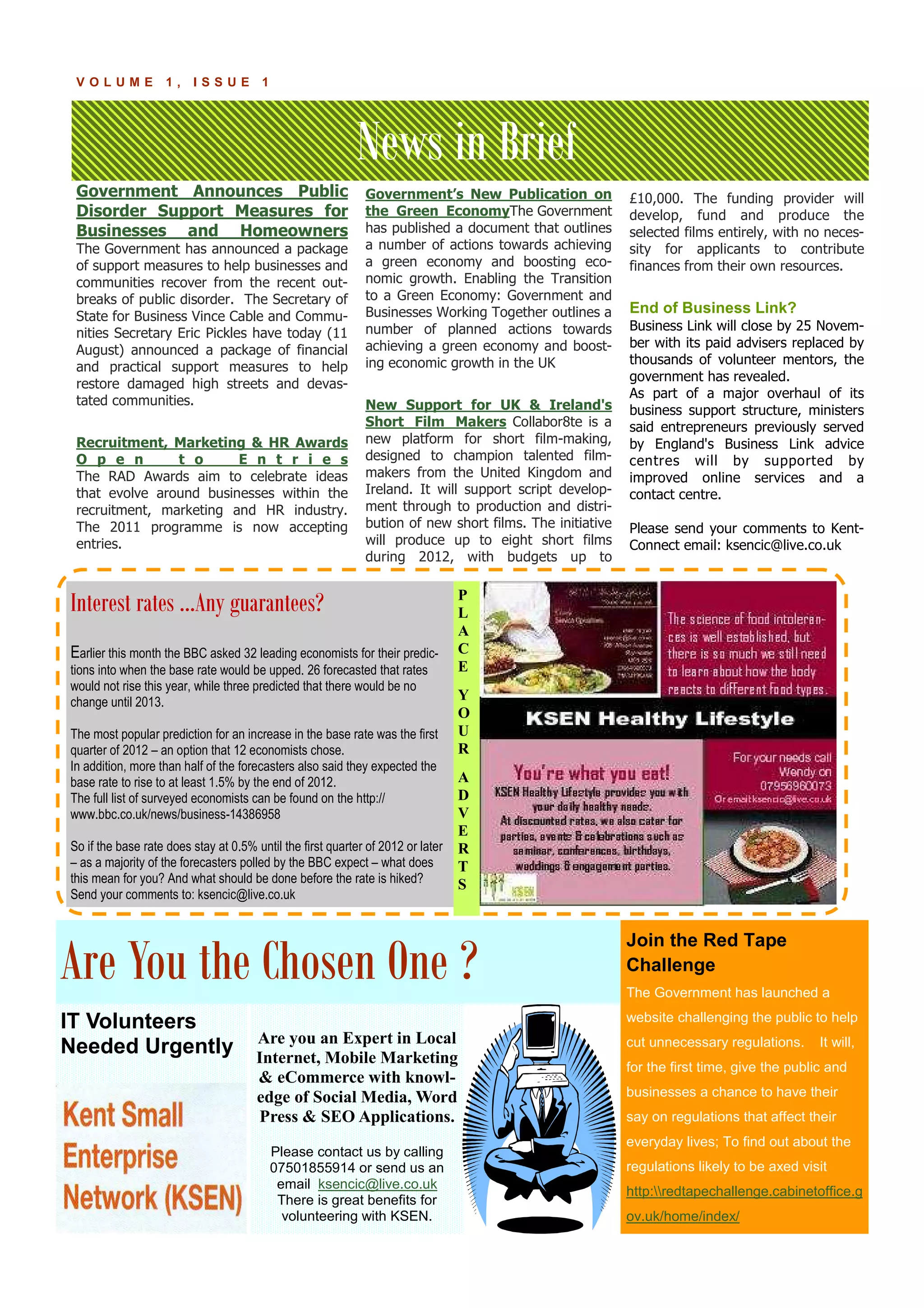 News in Brief
P A G E 1 4V O L U M E 1 , I S S U E 1
Government Announces Public
Disorder Support Measures for
Businesses and Homeowners
The Government has announced a package
of support measures to help businesses and
communities recover from the recent out-
breaks of public disorder. The Secretary of
State for Business Vince Cable and Commu-
nities Secretary Eric Pickles have today (11
August) announced a package of financial
and practical support measures to help
restore damaged high streets and devas-
tated communities.
Recruitment, Marketing & HR Awards
O p e n t o E n t r i e s
The RAD Awards aim to celebrate ideas
that evolve around businesses within the
recruitment, marketing and HR industry.
The 2011 programme is now accepting
entries.
Government’s New Publication on
the Green EconomyThe Government
has published a document that outlines
a number of actions towards achieving
a green economy and boosting eco-
nomic growth. Enabling the Transition
to a Green Economy: Government and
Businesses Working Together outlines a
number of planned actions towards
achieving a green economy and boost-
ing economic growth in the UK
New Support for UK & Ireland's
Short Film Makers Collabor8te is a
new platform for short film-making,
designed to champion talented film-
makers from the United Kingdom and
Ireland. It will support script develop-
ment through to production and distri-
bution of new short films. The initiative
will produce up to eight short films
during 2012, with budgets up to
£10,000. The funding provider will
develop, fund and produce the
selected films entirely, with no neces-
sity for applicants to contribute
finances from their own resources.
End of Business Link?
Business Link will close by 25 Novem-
ber with its paid advisers replaced by
thousands of volunteer mentors, the
government has revealed.
As part of a major overhaul of its
business support structure, ministers
said entrepreneurs previously served
by England's Business Link advice
centres will by supported by
improved online services and a
contact centre.
Please send your comments to Kent-
Connect email: ksencic@live.co.uk
Are you an Expert in Local
Internet, Mobile Marketing
& eCommerce with knowl-
edge of Social Media, Word
Press & SEO Applications.
Please contact us by calling
07501855914 or send us an
email ksencic@live.co.uk
There is great benefits for
volunteering with KSEN.
IT Volunteers
Needed Urgently
Interest rates ...Any guarantees?
Earlier this month the BBC asked 32 leading economists for their predic-
tions into when the base rate would be upped. 26 forecasted that rates
would not rise this year, while three predicted that there would be no
change until 2013.
The most popular prediction for an increase in the base rate was the first
quarter of 2012 – an option that 12 economists chose.
In addition, more than half of the forecasters also said they expected the
base rate to rise to at least 1.5% by the end of 2012.
The full list of surveyed economists can be found on the http://
www.bbc.co.uk/news/business-14386958
So if the base rate does stay at 0.5% until the first quarter of 2012 or later
– as a majority of the forecasters polled by the BBC expect – what does
this mean for you? And what should be done before the rate is hiked?
Send your comments to: ksencic@live.co.uk
Are You the Chosen One ?
P
L
A
C
E
Y
O
U
R
A
D
V
E
R
T
S
Join the Red Tape
Challenge
The Government has launched a
website challenging the public to help
cut unnecessary regulations. It will,
for the first time, give the public and
businesses a chance to have their
say on regulations that affect their
everyday lives; To find out about the
regulations likely to be axed visit
http:redtapechallenge.cabinetoffice.g
ov.uk/home/index/
 