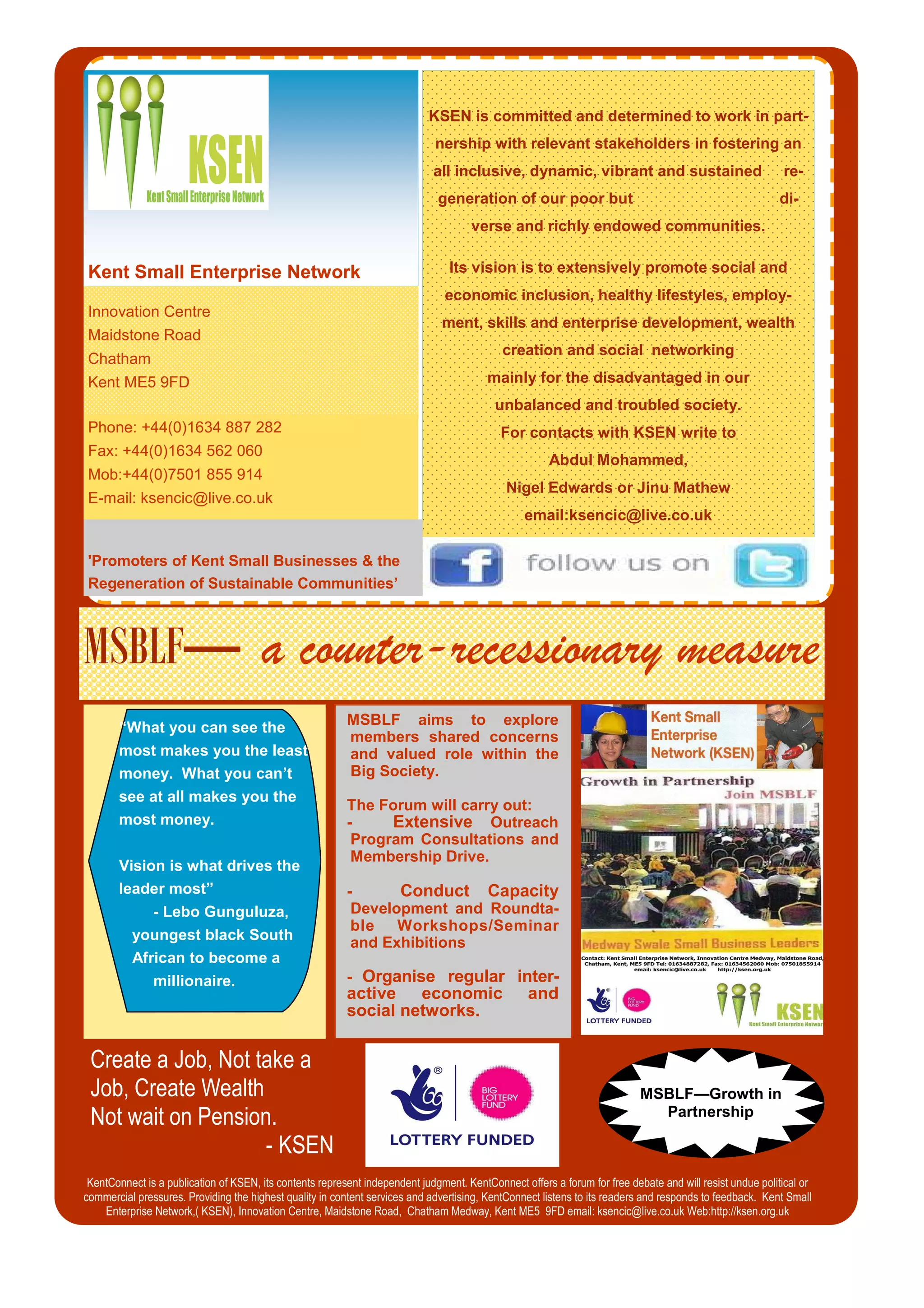 Innovation Centre
Maidstone Road
Chatham
Kent ME5 9FD
Phone: +44(0)1634 887 282
Fax: +44(0)1634 562 060
Mob:+44(0)7501 855 914
E-mail: ksencic@live.co.uk
KSEN is committed and determined to work in part-
nership with relevant stakeholders in fostering an
all inclusive, dynamic, vibrant and sustained re-
generation of our poor but di-
verse and richly endowed communities.
Its vision is to extensively promote social and
economic inclusion, healthy lifestyles, employ-
ment, skills and enterprise development, wealth
creation and social networking
mainly for the disadvantaged in our
unbalanced and troubled society.
For contacts with KSEN write to
Abdul Mohammed,
Nigel Edwards or Jinu Mathew
email:ksencic@live.co.uk
Kent Small Enterprise Network
MSBLF— a counter-recessionary measure
'Promoters of Kent Small Businesses & the
Regeneration of Sustainable Communities’
MSBLF—Growth in
Partnership
MSBLF aims to explore
members shared concerns
and valued role within the
Big Society.
The Forum will carry out:
- Extensive Outreach
Program Consultations and
Membership Drive.
- Conduct Capacity
Development and Roundta-
ble Workshops/Seminar
and Exhibitions
- Organise regular inter-
active economic and
social networks.
KentConnect is a publication of KSEN, its contents represent independent judgment. KentConnect offers a forum for free debate and will resist undue political or
commercial pressures. Providing the highest quality in content services and advertising, KentConnect listens to its readers and responds to feedback. Kent Small
Enterprise Network,( KSEN), Innovation Centre, Maidstone Road, Chatham Medway, Kent ME5 9FD email: ksencic@live.co.uk Web:http://ksen.org.uk
Create a Job, Not take a
Job, Create Wealth
Not wait on Pension.
- KSEN
“What you can see the
most makes you the least
money. What you can’t
see at all makes you the
most money.
Vision is what drives the
leader most”
- Lebo Gunguluza,
youngest black South
African to become a
millionaire.
 