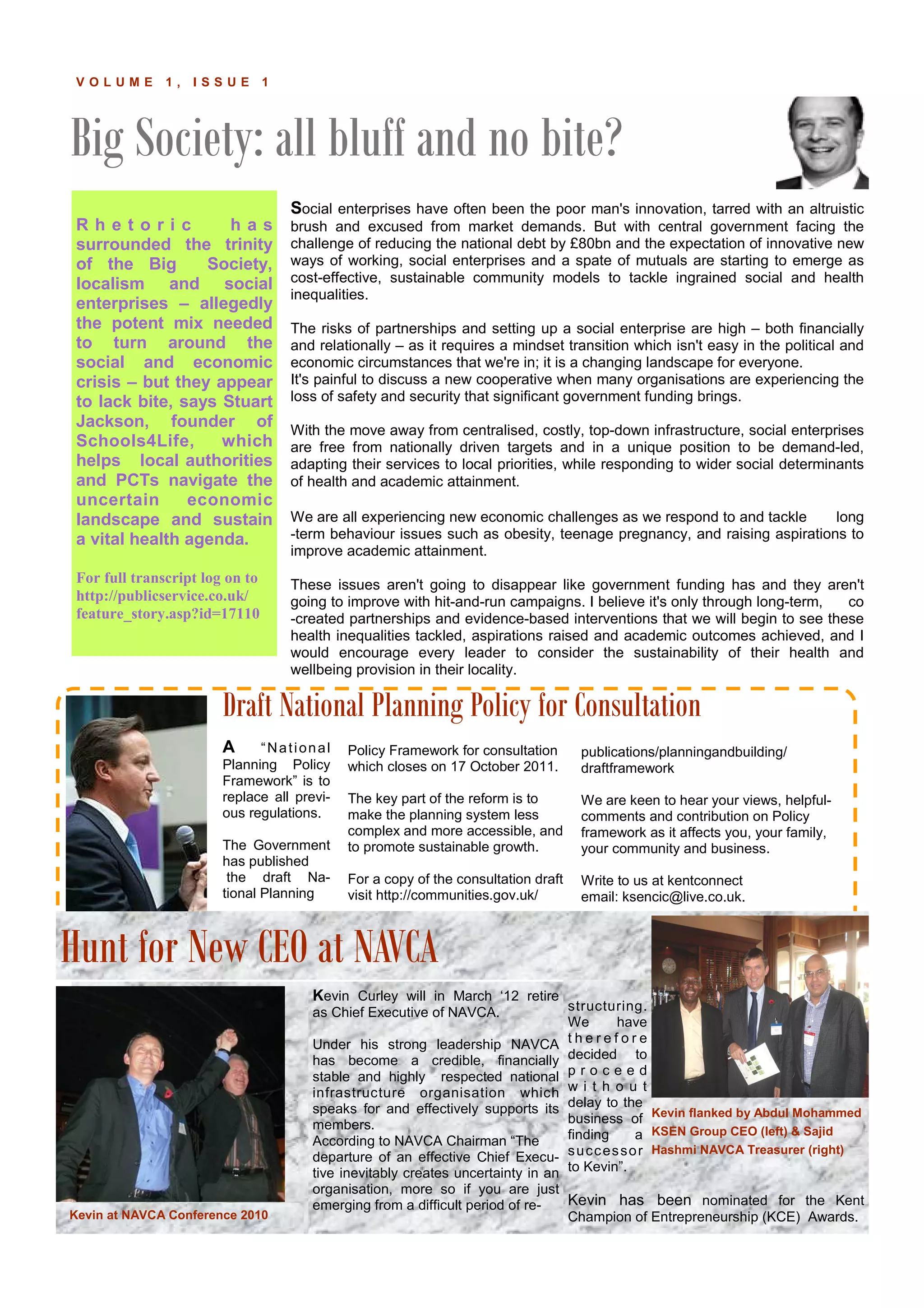 Big Society: all bluff and no bite?
K E N T C O N N E C TV O L U M E 1 , I S S U E 1
R h e t o r i c h a s
surrounded the trinity
of the Big Society,
localism and social
enterprises – allegedly
the potent mix needed
to turn around the
social and economic
crisis – but they appear
to lack bite, says Stuart
Jackson, founder of
Schools4Life, which
helps local authorities
and PCTs navigate the
uncertain economic
landscape and sustain
a vital health agenda.
For full transcript log on to
http://publicservice.co.uk/
feature_story.asp?id=17110
Kevin Curley will in March ‘12 retire
as Chief Executive of NAVCA.
Under his strong leadership NAVCA
has become a credible, financially
stable and highly respected national
infrastructure organisation which
speaks for and effectively supports its
members.
According to NAVCA Chairman “The
departure of an effective Chief Execu-
tive inevitably creates uncertainty in an
organisation, more so if you are just
emerging from a difficult period of re-
structuring.
We have
t h e r e f o r e
decided to
p r o c e e d
w i t h o u t
delay to the
business of
finding a
successor
to Kevin”.
Kevin has been nominated for the Kent
Champion of Entrepreneurship (KCE) Awards.
Policy Framework for consultation
which closes on 17 October 2011.
The key part of the reform is to
make the planning system less
complex and more accessible, and
to promote sustainable growth.
For a copy of the consultation draft
visit http://communities.gov.uk/
publications/planningandbuilding/
draftframework
We are keen to hear your views, helpful-
comments and contribution on Policy
framework as it affects you, your family,
your community and business.
Write to us at kentconnect
email: ksencic@live.co.uk.
A “National
Planning Policy
Framework” is to
replace all previ-
ous regulations.
The Government
has published
the draft Na-
tional Planning
Draft National Planning Policy for Consultation
Hunt for New CEO at NAVCA
Kevin at NAVCA Conference 2010
Kevin flanked by Abdul Mohammed
KSEN Group CEO (left) & Sajid
Hashmi NAVCA Treasurer (right)
Social enterprises have often been the poor man's innovation, tarred with an altruistic
brush and excused from market demands. But with central government facing the
challenge of reducing the national debt by £80bn and the expectation of innovative new
ways of working, social enterprises and a spate of mutuals are starting to emerge as
cost-effective, sustainable community models to tackle ingrained social and health
inequalities.
The risks of partnerships and setting up a social enterprise are high – both financially
and relationally – as it requires a mindset transition which isn't easy in the political and
economic circumstances that we're in; it is a changing landscape for everyone.
It's painful to discuss a new cooperative when many organisations are experiencing the
loss of safety and security that significant government funding brings.
With the move away from centralised, costly, top-down infrastructure, social enterprises
are free from nationally driven targets and in a unique position to be demand-led,
adapting their services to local priorities, while responding to wider social determinants
of health and academic attainment.
We are all experiencing new economic challenges as we respond to and tackle long
-term behaviour issues such as obesity, teenage pregnancy, and raising aspirations to
improve academic attainment.
These issues aren't going to disappear like government funding has and they aren't
going to improve with hit-and-run campaigns. I believe it's only through long-term, co
-created partnerships and evidence-based interventions that we will begin to see these
health inequalities tackled, aspirations raised and academic outcomes achieved, and I
would encourage every leader to consider the sustainability of their health and
wellbeing provision in their locality.
 