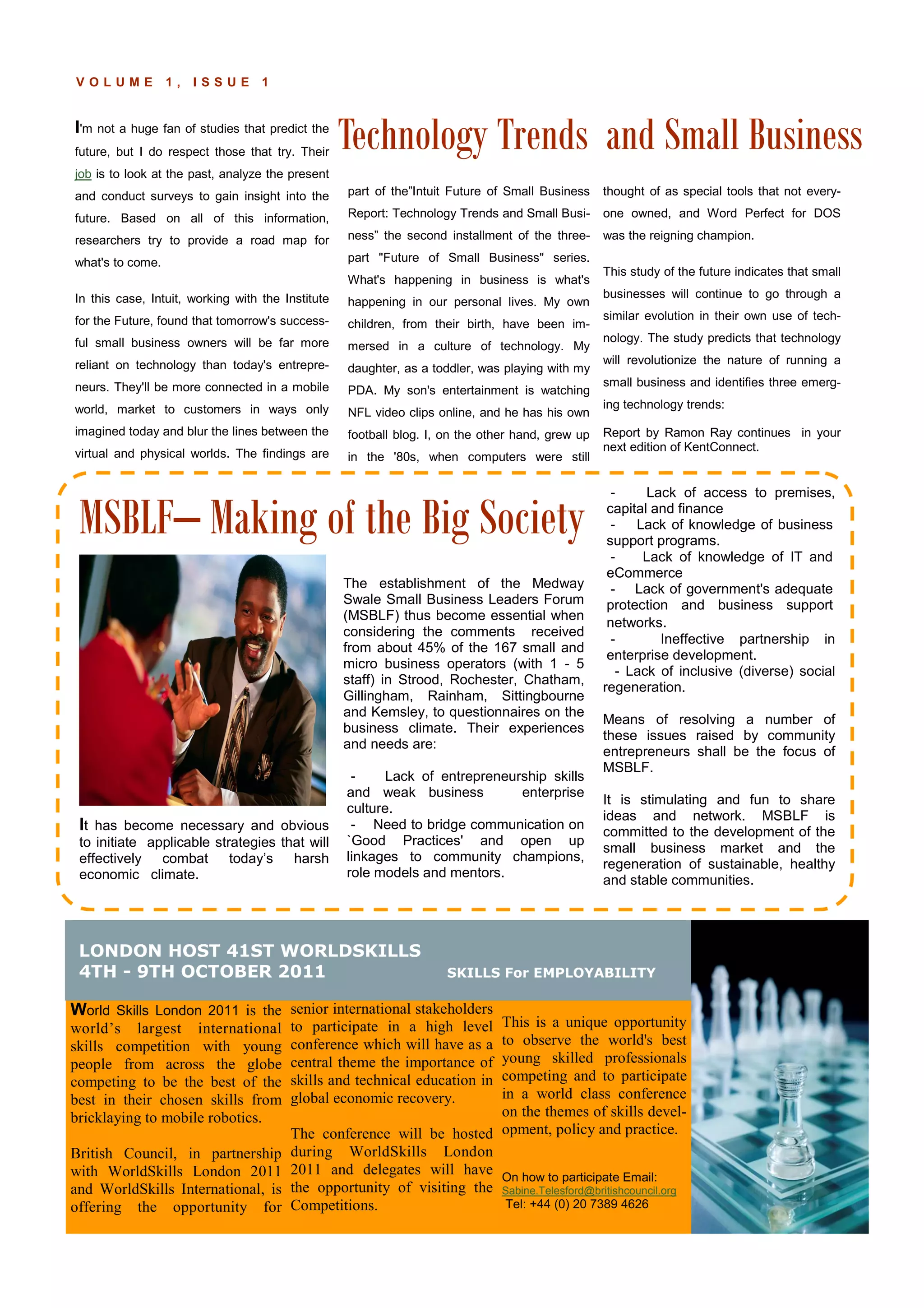 Technology Trends and Small Business
P A G E 5V O L U M E 1 , I S S U E 1
I'm not a huge fan of studies that predict the
future, but I do respect those that try. Their
job is to look at the past, analyze the present
and conduct surveys to gain insight into the
future. Based on all of this information,
researchers try to provide a road map for
what's to come.
In this case, Intuit, working with the Institute
for the Future, found that tomorrow's success-
ful small business owners will be far more
reliant on technology than today's entrepre-
neurs. They'll be more connected in a mobile
world, market to customers in ways only
imagined today and blur the lines between the
virtual and physical worlds. The findings are
part of the”Intuit Future of Small Business
Report: Technology Trends and Small Busi-
ness” the second installment of the three-
part "Future of Small Business" series.
What's happening in business is what's
happening in our personal lives. My own
children, from their birth, have been im-
mersed in a culture of technology. My
daughter, as a toddler, was playing with my
PDA. My son's entertainment is watching
NFL video clips online, and he has his own
football blog. I, on the other hand, grew up
in the '80s, when computers were still
thought of as special tools that not every-
one owned, and Word Perfect for DOS
was the reigning champion.
This study of the future indicates that small
businesses will continue to go through a
similar evolution in their own use of tech-
nology. The study predicts that technology
will revolutionize the nature of running a
small business and identifies three emerg-
ing technology trends:
Report by Ramon Ray continues in your
next edition of KentConnect.
senior international stakeholders
to participate in a high level
conference which will have as a
central theme the importance of
skills and technical education in
global economic recovery.
The conference will be hosted
during WorldSkills London
2011 and delegates will have
the opportunity of visiting the
Competitions.
World Skills London 2011 is the
world’s largest international
skills competition with young
people from across the globe
competing to be the best of the
best in their chosen skills from
bricklaying to mobile robotics.
British Council, in partnership
with WorldSkills London 2011
and WorldSkills International, is
offering the opportunity for
This is a unique opportunity
to observe the world's best
young skilled professionals
competing and to participate
in a world class conference
on the themes of skills devel-
opment, policy and practice.
On how to participate Email:
Sabine.Telesford@britishcouncil.org
Tel: +44 (0) 20 7389 4626
The establishment of the Medway
Swale Small Business Leaders Forum
(MSBLF) thus become essential when
considering the comments received
from about 45% of the 167 small and
micro business operators (with 1 - 5
staff) in Strood, Rochester, Chatham,
Gillingham, Rainham, Sittingbourne
and Kemsley, to questionnaires on the
business climate. Their experiences
and needs are:
- Lack of entrepreneurship skills
and weak business enterprise
culture.
- Need to bridge communication on
`Good Practices' and open up
linkages to community champions,
role models and mentors.
- Lack of access to premises,
capital and finance
- Lack of knowledge of business
support programs.
- Lack of knowledge of IT and
eCommerce
- Lack of government's adequate
protection and business support
networks.
- Ineffective partnership in
enterprise development.
- Lack of inclusive (diverse) social
regeneration.
Means of resolving a number of
these issues raised by community
entrepreneurs shall be the focus of
MSBLF.
It is stimulating and fun to share
ideas and network. MSBLF is
committed to the development of the
small business market and the
regeneration of sustainable, healthy
and stable communities.
It has become necessary and obvious
to initiate applicable strategies that will
effectively combat today’s harsh
economic climate.
MSBLF– Making of the Big Society
LONDON HOST 41ST WORLDSKILLS
4TH - 9TH OCTOBER 2011 SKILLS For EMPLOYABILITY
 