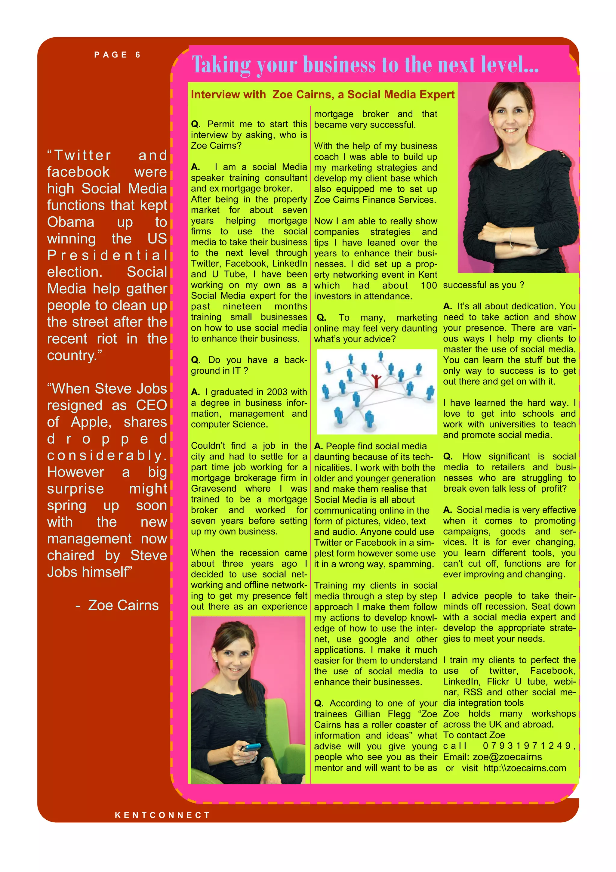 P A G E 6
“ Twi t t e r a n d
facebook were
high Social Media
functions that kept
Obama up to
winning the US
P r e s i d e n t i a l
election. Social
Media help gather
people to clean up
the street after the
recent riot in the
country.”
“When Steve Jobs
resigned as CEO
of Apple, shares
d r o p p e d
c o n s i d e r a b l y.
However a big
surprise might
spring up soon
with the new
management now
chaired by Steve
Jobs himself”
- Zoe Cairns
Taking your business to the next level...
Q. Permit me to start this
interview by asking, who is
Zoe Cairns?
A. I am a social Media
speaker training consultant
and ex mortgage broker.
After being in the property
market for about seven
years helping mortgage
firms to use the social
media to take their business
to the next level through
Twitter, Facebook, LinkedIn
and U Tube, I have been
working on my own as a
Social Media expert for the
past nineteen months
training small businesses
on how to use social media
to enhance their business.
Q. Do you have a back-
ground in IT ?
A. I graduated in 2003 with
a degree in business infor-
mation, management and
computer Science.
Couldn’t find a job in the
city and had to settle for a
part time job working for a
mortgage brokerage firm in
Gravesend where I was
trained to be a mortgage
broker and worked for
seven years before setting
up my own business.
When the recession came
about three years ago I
decided to use social net-
working and offline network-
ing to get my presence felt
out there as an experience
mortgage broker and that
became very successful.
With the help of my business
coach I was able to build up
my marketing strategies and
develop my client base which
also equipped me to set up
Zoe Cairns Finance Services.
Now I am able to really show
companies strategies and
tips I have leaned over the
years to enhance their busi-
nesses. I did set up a prop-
erty networking event in Kent
which had about 100
investors in attendance.
Q. To many, marketing
online may feel very daunting
what’s your advice?
A. People find social media
daunting because of its tech-
nicalities. I work with both the
older and younger generation
and make them realise that
Social Media is all about
communicating online in the
form of pictures, video, text
and audio. Anyone could use
Twitter or Facebook in a sim-
plest form however some use
it in a wrong way, spamming.
Training my clients in social
media through a step by step
approach I make them follow
my actions to develop knowl-
edge of how to use the inter-
net, use google and other
applications. I make it much
easier for them to understand
the use of social media to
enhance their businesses.
Q. According to one of your
trainees Gillian Flegg “Zoe
Cairns has a roller coaster of
information and ideas” what
advise will you give young
people who see you as their
mentor and will want to be as
successful as you ?
A. It’s all about dedication. You
need to take action and show
your presence. There are vari-
ous ways I help my clients to
master the use of social media.
You can learn the stuff but the
only way to success is to get
out there and get on with it.
I have learned the hard way. I
love to get into schools and
work with universities to teach
and promote social media.
Q. How significant is social
media to retailers and busi-
nesses who are struggling to
break even talk less of profit?
A. Social media is very effective
when it comes to promoting
campaigns, goods and ser-
vices. It is for ever changing,
you learn different tools, you
can’t cut off, functions are for
ever improving and changing.
I advice people to take their-
minds off recession. Seat down
with a social media expert and
develop the appropriate strate-
gies to meet your needs.
I train my clients to perfect the
use of twitter, Facebook,
LinkedIn, Flickr U tube, webi-
nar, RSS and other social me-
dia integration tools
Zoe holds many workshops
across the UK and abroad.
To contact Zoe
c a l l 0 7 9 3 1 9 7 1 2 4 9 ,
Email: zoe@zoecairns
or visit http:zoecairns.com
K E N T C O N N E C T
Interview with Zoe Cairns, a Social Media Expert
 