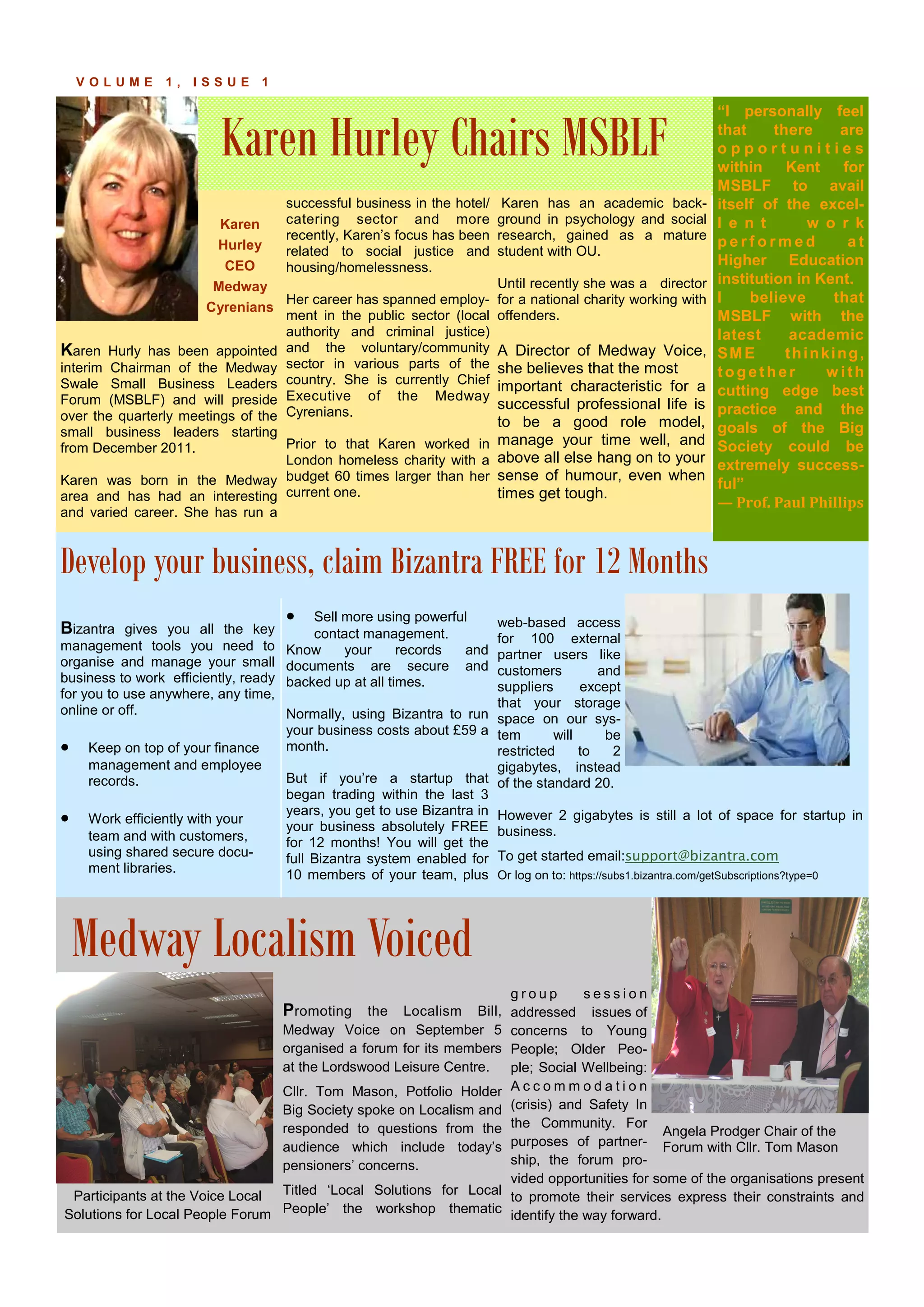 Karen Hurley Chairs MSBLF
P A G E 7V O L U M E 1 , I S S U E 1
Karen
Hurley
CEO
Medway
Cyrenians
Karen Hurly has been appointed
interim Chairman of the Medway
Swale Small Business Leaders
Forum (MSBLF) and will preside
over the quarterly meetings of the
small business leaders starting
from December 2011.
Karen was born in the Medway
area and has had an interesting
and varied career. She has run a
successful business in the hotel/
catering sector and more
recently, Karen’s focus has been
related to social justice and
housing/homelessness.
Her career has spanned employ-
ment in the public sector (local
authority and criminal justice)
and the voluntary/community
sector in various parts of the
country. She is currently Chief
Executive of the Medway
Cyrenians.
Prior to that Karen worked in
London homeless charity with a
budget 60 times larger than her
current one.
Karen has an academic back-
ground in psychology and social
research, gained as a mature
student with OU.
Until recently she was a director
for a national charity working with
offenders.
A Director of Medway Voice,
she believes that the most
important characteristic for a
successful professional life is
to be a good role model,
manage your time well, and
above all else hang on to your
sense of humour, even when
times get tough.
Promoting the Localism Bill,
Medway Voice on September 5
organised a forum for its members
at the Lordswood Leisure Centre.
Cllr. Tom Mason, Potfolio Holder
Big Society spoke on Localism and
responded to questions from the
audience which include today’s
pensioners’ concerns.
Titled ‘Local Solutions for Local
People’ the workshop thematic
Participants at the Voice Local
Solutions for Local People Forum
g r o u p s e s s i o n
addressed issues of
concerns to Young
People; Older Peo-
ple; Social Wellbeing:
A c c o m m o d a t i o n
(crisis) and Safety In
the Community. For
purposes of partner-
ship, the forum pro-
vided opportunities for some of the organisations present
to promote their services express their constraints and
identify the way forward.
• Sell more using powerful
contact management.
Know your records and
documents are secure and
backed up at all times.
Normally, using Bizantra to run
your business costs about £59 a
month.
But if you’re a startup that
began trading within the last 3
years, you get to use Bizantra in
your business absolutely FREE
for 12 months! You will get the
full Bizantra system enabled for
10 members of your team, plus
web-based access
for 100 external
partner users like
customers and
suppliers except
that your storage
space on our sys-
tem will be
restricted to 2
gigabytes, instead
of the standard 20.
However 2 gigabytes is still a lot of space for startup in
business.
To get started email:support@bizantra.com
Or log on to: https://subs1.bizantra.com/getSubscriptions?type=0
Bizantra gives you all the key
management tools you need to
organise and manage your small
business to work efficiently, ready
for you to use anywhere, any time,
online or off.
• Keep on top of your finance
management and employee
records.
• Work efficiently with your
team and with customers,
using shared secure docu-
ment libraries.
Develop your business, claim Bizantra FREE for 12 Months
Medway Localism Voiced
“I personally feel
that there are
o p p o r t u n i t i e s
within Kent for
MSBLF to avail
itself of the excel-
l e n t w o r k
p e r f o r m e d a t
Higher Education
institution in Kent.
I believe that
MSBLF with the
latest academic
SME thinking,
together w ith
cutting edge best
practice and the
goals of the Big
Society could be
extremely success-
ful”
— Prof. Paul Phillips
Angela Prodger Chair of the
Forum with Cllr. Tom Mason
 