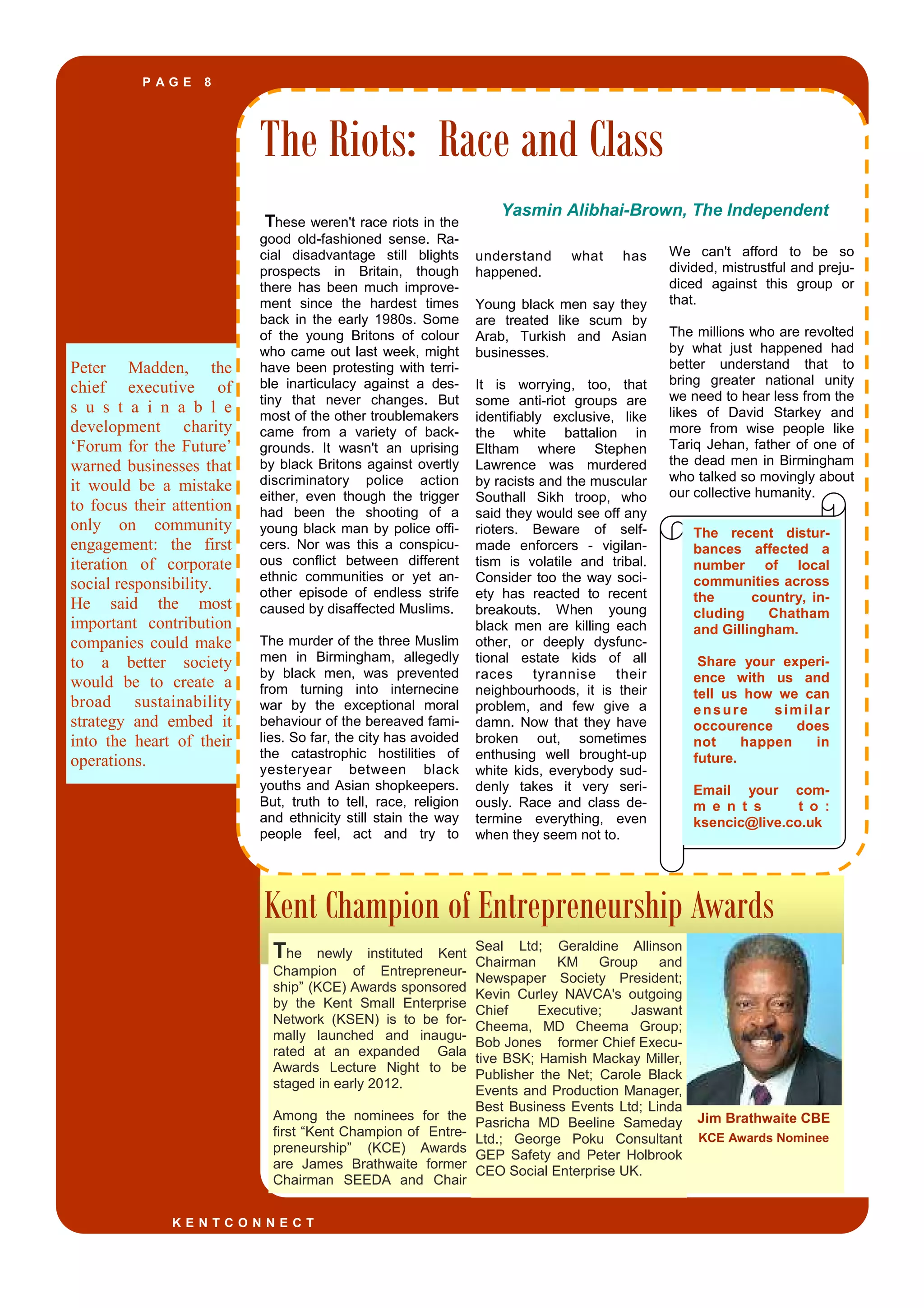 P A G E 8
Peter Madden, the
chief executive of
s u s t a i n a b l e
development charity
‘Forum for the Future’
warned businesses that
it would be a mistake
to focus their attention
only on community
engagement: the first
iteration of corporate
social responsibility.
He said the most
important contribution
companies could make
to a better society
would be to create a
broad sustainability
strategy and embed it
into the heart of their
operations.
Kent Champion of Entrepreneurship Awards
The Riots: Race and Class
These weren't race riots in the
good old-fashioned sense. Ra-
cial disadvantage still blights
prospects in Britain, though
there has been much improve-
ment since the hardest times
back in the early 1980s. Some
of the young Britons of colour
who came out last week, might
have been protesting with terri-
ble inarticulacy against a des-
tiny that never changes. But
most of the other troublemakers
came from a variety of back-
grounds. It wasn't an uprising
by black Britons against overtly
discriminatory police action
either, even though the trigger
had been the shooting of a
young black man by police offi-
cers. Nor was this a conspicu-
ous conflict between different
ethnic communities or yet an-
other episode of endless strife
caused by disaffected Muslims.
The murder of the three Muslim
men in Birmingham, allegedly
by black men, was prevented
from turning into internecine
war by the exceptional moral
behaviour of the bereaved fami-
lies. So far, the city has avoided
the catastrophic hostilities of
yesteryear between black
youths and Asian shopkeepers.
But, truth to tell, race, religion
and ethnicity still stain the way
people feel, act and try to
understand what has
happened.
Young black men say they
are treated like scum by
Arab, Turkish and Asian
businesses.
It is worrying, too, that
some anti-riot groups are
identifiably exclusive, like
the white battalion in
Eltham where Stephen
Lawrence was murdered
by racists and the muscular
Southall Sikh troop, who
said they would see off any
rioters. Beware of self-
made enforcers - vigilan-
tism is volatile and tribal.
Consider too the way soci-
ety has reacted to recent
breakouts. When young
black men are killing each
other, or deeply dysfunc-
tional estate kids of all
races tyrannise their
neighbourhoods, it is their
problem, and few give a
damn. Now that they have
broken out, sometimes
enthusing well brought-up
white kids, everybody sud-
denly takes it very seri-
ously. Race and class de-
termine everything, even
when they seem not to.
We can't afford to be so
divided, mistrustful and preju-
diced against this group or
that.
The millions who are revolted
by what just happened had
better understand that to
bring greater national unity
we need to hear less from the
likes of David Starkey and
more from wise people like
Tariq Jehan, father of one of
the dead men in Birmingham
who talked so movingly about
our collective humanity.
Seal Ltd; Geraldine Allinson
Chairman KM Group and
Newspaper Society President;
Kevin Curley NAVCA's outgoing
Chief Executive; Jaswant
Cheema, MD Cheema Group;
Bob Jones former Chief Execu-
tive BSK; Hamish Mackay Miller,
Publisher the Net; Carole Black
Events and Production Manager,
Best Business Events Ltd; Linda
Pasricha MD Beeline Sameday
Ltd.; George Poku Consultant
GEP Safety and Peter Holbrook
CEO Social Enterprise UK.
The newly instituted Kent
Champion of Entrepreneur-
ship” (KCE) Awards sponsored
by the Kent Small Enterprise
Network (KSEN) is to be for-
mally launched and inaugu-
rated at an expanded Gala
Awards Lecture Night to be
staged in early 2012.
Among the nominees for the
first “Kent Champion of Entre-
preneurship” (KCE) Awards
are James Brathwaite former
Chairman SEEDA and Chair
K E N T C O N N E C T
The recent distur-
bances affected a
number of local
communities across
the country, in-
cluding Chatham
and Gillingham.
Share your experi-
ence with us and
tell us how we can
ensure similar
occourence does
not happen in
future.
Email your com-
m e n t s t o :
ksencic@live.co.uk
Yasmin Alibhai-Brown, The Independent
Jim Brathwaite CBE
KCE Awards Nominee
 