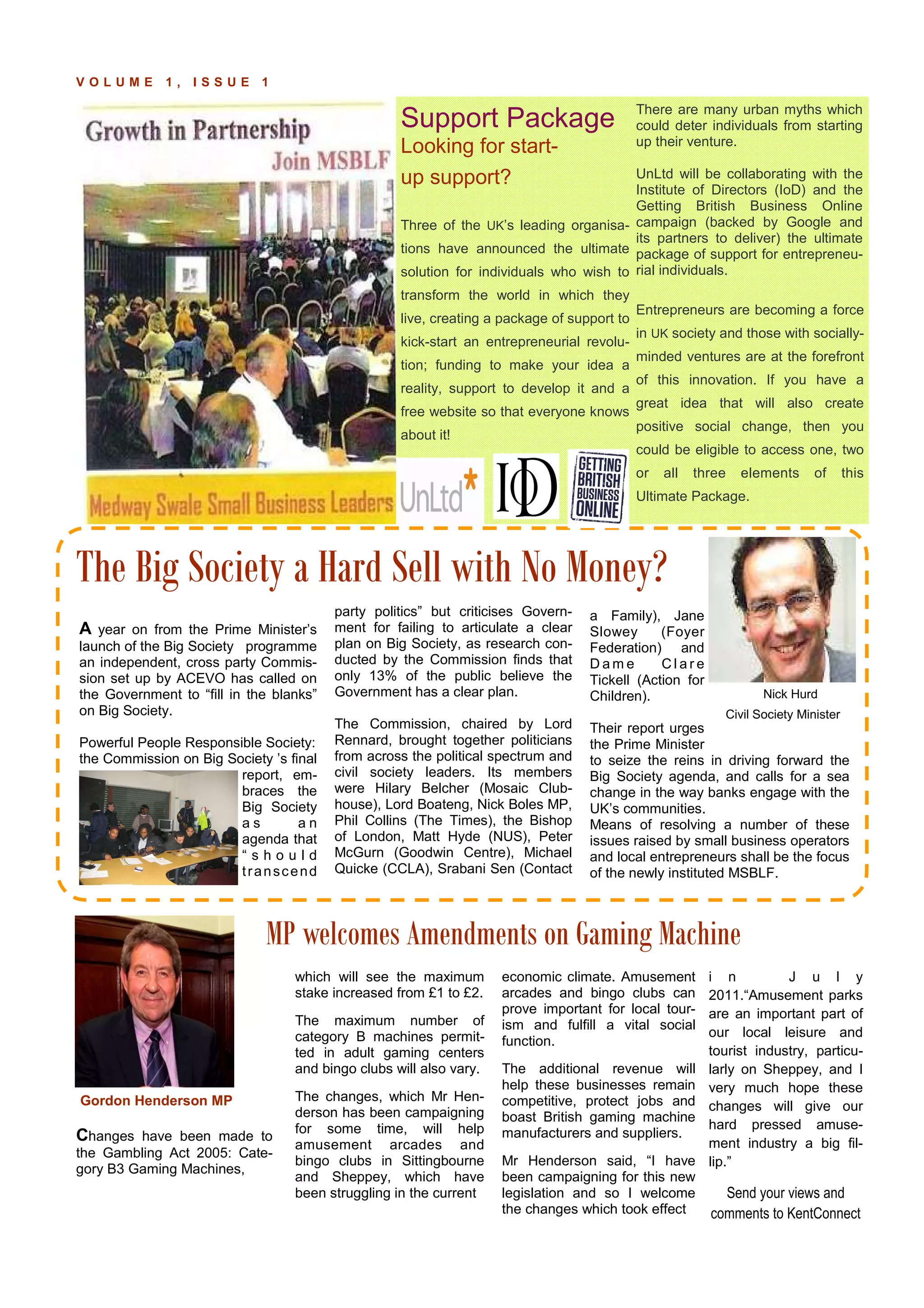 P A G E 9V O L U M E 1 , I S S U E 1
,
which will see the maximum
stake increased from £1 to £2.
The maximum number of
category B machines permit-
ted in adult gaming centers
and bingo clubs will also vary.
The changes, which Mr Hen-
derson has been campaigning
for some time, will help
amusement arcades and
bingo clubs in Sittingbourne
and Sheppey, which have
been struggling in the current
Changes have been made to
the Gambling Act 2005: Cate-
gory B3 Gaming Machines,
economic climate. Amusement
arcades and bingo clubs can
prove important for local tour-
ism and fulfill a vital social
function.
The additional revenue will
help these businesses remain
competitive, protect jobs and
boast British gaming machine
manufacturers and suppliers.
Mr Henderson said, “I have
been campaigning for this new
legislation and so I welcome
the changes which took effect
party politics” but criticises Govern-
ment for failing to articulate a clear
plan on Big Society, as research con-
ducted by the Commission finds that
only 13% of the public believe the
Government has a clear plan.
The Commission, chaired by Lord
Rennard, brought together politicians
from across the political spectrum and
civil society leaders. Its members
were Hilary Belcher (Mosaic Club-
house), Lord Boateng, Nick Boles MP,
Phil Collins (The Times), the Bishop
of London, Matt Hyde (NUS), Peter
McGurn (Goodwin Centre), Michael
Quicke (CCLA), Srabani Sen (Contact
a Family), Jane
Slowey (Foyer
Federation) and
D a m e C l a r e
Tickell (Action for
Children).
Their report urges
the Prime Minister
to seize the reins in driving forward the
Big Society agenda, and calls for a sea
change in the way banks engage with the
UK’s communities.
Means of resolving a number of these
issues raised by small business operators
and local entrepreneurs shall be the focus
of the newly instituted MSBLF.
A year on from the Prime Minister’s
launch of the Big Society programme
an independent, cross party Commis-
sion set up by ACEVO has called on
the Government to “fill in the blanks”
on Big Society.
Powerful People Responsible Society:
the Commission on Big Society ’s final
report, em-
braces the
Big Society
a s a n
agenda that
“ s h o u l d
transcend
The Big Society a Hard Sell with No Money?
MP welcomes Amendments on Gaming Machine
Support Package
Looking for start-
up support?
Three of the UK’s leading organisa-
tions have announced the ultimate
solution for individuals who wish to
transform the world in which they
live, creating a package of support to
kick-start an entrepreneurial revolu-
tion; funding to make your idea a
reality, support to develop it and a
free website so that everyone knows
about it!
There are many urban myths which
could deter individuals from starting
up their venture.
UnLtd will be collaborating with the
Institute of Directors (IoD) and the
Getting British Business Online
campaign (backed by Google and
its partners to deliver) the ultimate
package of support for entrepreneu-
rial individuals.
Entrepreneurs are becoming a force
in UK society and those with socially-
minded ventures are at the forefront
of this innovation. If you have a
great idea that will also create
positive social change, then you
could be eligible to access one, two
or all three elements of this
Ultimate Package.
Nick Hurd
Civil Society Minister o
i n J u l y
2011.“Amusement parks
are an important part of
our local leisure and
tourist industry, particu-
larly on Sheppey, and I
very much hope these
changes will give our
hard pressed amuse-
ment industry a big fil-
lip.”
Send your views and
comments to KentConnect
Gordon Henderson MP
 