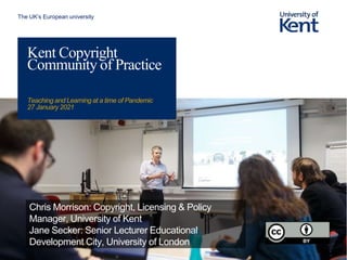 The UK’s European university
Kent Copyright
Community of Practice
Teaching and Learning at a time of Pandemic
27 January 2021
Chris Morrison: Copyright, Licensing & Policy
Manager, University of Kent
Jane Secker: Senior Lecturer Educational
Development City, University of London
 