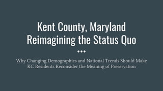Kent County, Maryland
Reimagining the Status Quo
Why Changing Demographics and National Trends Should Make
KC Residents Reconsider the Meaning of Preservation
 
