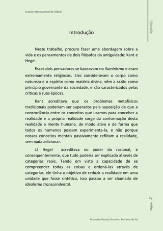 Escola Internacional de Aldeia
Manuela Pessoa Amorim Ferreira de Sá
Página2Filosofia
Introdução
Neste trabalho, procuro fazer uma abordagem sobre a
vida e os pensamentos de dois filósofos da antiguidade: Kant e
Hegel.
Esses dois pensadores se baseavam no iluminismo e eram
extremamente religiosos. Eles consideravam o corpo como
natureza e o espírito como matéria divina, vêm a razão como
princípio governante da sociedade, e são caracterizados pelas
críticas a suas épocas.
Kant acreditava que os problemas metafísicos
tradicionais poderiam ser superados pela suposição de que a
concordância entre os conceitos que usamos para conceber a
realidade e a própria realidade surge da conformação desta
realidade a mente humana, de modo ativo e de forma que
todos os humanos possam experimenta-la, e não porque
nossos conceitos mentais passivamente reflitam a realidade,
sem nada adicionar.
Já Hegel acreditava no poder do racional, e
consequentemente, que tudo poderia ser explicado através de
categorias reais. Tendo em vista a capacidade de se
compreender todas as coisas e ordená-las através de
categorias, ele tinha o objetivo de reduzir a realidade em uma
unidade que fosse sintética, isso passou a ser chamado de
idealismo transcendental.
 