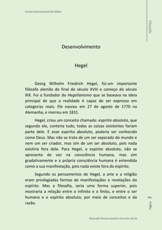 Escola Internacional de Aldeia
Manuela Pessoa Amorim Ferreira de Sá
Página3Filosofia
Desenvolvimento
Hegel
Georg Wilhelm Friedrich Hegel, foi um importante
filósofo alemão do final do século XVIII e começo do século
XIX. Foi o fundador do Hegelianismo que se baseava na ideia
principal de que a realidade é capaz de ser expressa em
categorias reais. Ele nasceu em 27 de agosto de 1770 na
Alemanha, e morreu em 1831.
Hegel, criou um conceito chamado: espirito absoluto, que
segundo ele, conteria tudo, todas as coisas existentes fariam
parte dele. E esse espirito absoluto, poderia ser conhecido
como Deus. Mas não se trata de um ser separado do mundo e
nem um ser criador, mas sim de um ser absoluto, pois nada
existiria fora dele. Para Hegel, o espirito absoluto, não se
apresenta de vez na consciência humana, mas sim
gradativamente e a própria consciência humana é entendida
como a sua manifestação, pois nada existe fora do espírito.
Segundo os pensamentos de Hegel, a arte e a religião
eram privilegiadas formas de manifestações e revelações do
espírito. Mas a filosofia, seria uma forma superior, pois
mostraria a relação entre o infinito e o finito, e entre o ser
humano e o espírito absoluto, por meio de conceitos e da
razão.
 