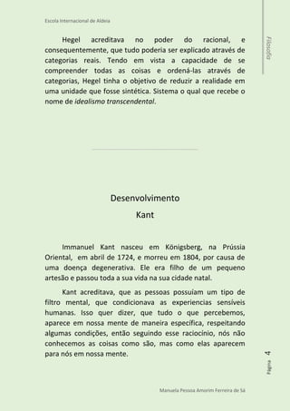 Escola Internacional de Aldeia
Manuela Pessoa Amorim Ferreira de Sá
Página4Filosofia
Hegel acreditava no poder do racional, e
consequentemente, que tudo poderia ser explicado através de
categorias reais. Tendo em vista a capacidade de se
compreender todas as coisas e ordená-las através de
categorias, Hegel tinha o objetivo de reduzir a realidade em
uma unidade que fosse sintética. Sistema o qual que recebe o
nome de idealismo transcendental.
 
