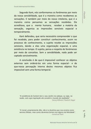 Escola Internacional de Aldeia
Manuela Pessoa Amorim Ferreira de Sá
Página5Filosofia
Desenvolvimento
Kant
Immanuel Kant nasceu em Königsberg, na Prússia
Oriental, em abril de 1724, e morreu em 1804, por causa de
uma doença degenerativa. Ele era filho de um pequeno
artesão e passou toda a sua vida na sua cidade natal.
Kant acreditava, que as pessoas possuíam um tipo de
filtro mental, que condicionava as experiencias sensíveis
humanas. Isso quer dizer, que tudo o que percebemos,
aparece em nossa mente de maneira específica, respeitando
algumas condições, então seguindo esse raciocínio, nós não
conhecemos as coisas como são, mas como elas aparecem
para nós em nossa mente.
Segundo Kant, nós conformamos os fenômenos por meio
da nossa sensibilidade, que é a maneira como recebemos as
sensações. E também por meio do nosso intelecto, que é a
maneira como pensamos as sensações recebidas. Ele
acreditava, que a mente humana, receber a matéria da
sensação, organiza as impressões sensíveis espacial e
temporalmente.
Kant defendeu, que seria necessário compreender o que
foi recebido, para poder constituir conhecimento, assim no
processo de conhecimento, o sujeito recebe as impressões
sensíveis, dando a elas uma organização espacial, e uma
existência no tempo. O sujeito, pensa a respeito de fenómenos
por meio de conceitos. Sem a sensibilidade, nada pode ser
captado sensivelmente.
 