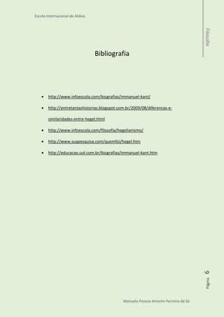 Escola Internacional de Aldeia
Manuela Pessoa Amorim Ferreira de Sá
Página6Filosofia
A conclusão é de que é impossível conhecer os objetos
externos sem ordená-los em uma forma espacial - e de
que nossa percepção interna destes mesmos objetos fica
impossível sem uma forma temporal.
“O homem não é mais do que a série de seus atos”.
Georg Wilhelm Friedrich Hegel
“Não se ensina filosofia; ensina-se a filosofar”.
Immanuel Kant
 