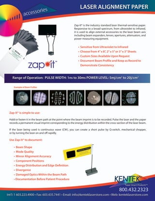 Zap-It® is the industry standard laser thermal-sensitive paper.
Responsive to a broad spectrum, from ultraviolet to infrared,
it is used to align external accessories to the laser beam axis
including beam expanders, lenses, apertures, attenuators, and
power measuring equipment.
• 	Sensitive from Ultraviolet to Infrared
• 	Choose from 4”x 8”, 2”x 5”or 3”x 3”Sheets
• 	Custom Sizes Available Upon Request
• 	Document Beam Profile and Keep as Record to 		
	 Demonstrate Consistency
• 	Beam Shape
• 	Mode Quality
• 	Mirror Alignment Accuracy
• 	Component Positions
• 	Energy Distribution and Edge Definition
• 	Divergence
•	Damaged Optics Within the Beam Path
• Documentation Before Patient Procedure
Zap-It® is simple to use: 
Hold or fasten it in the beam path at the point where the beam imprint is to be recorded. Pulse the laser and the paper
records a permanent visual imprint corresponding to the energy distribution within the cross-section of the laser beam.
			
If the laser being used is continuous wave (CW), you can create a short pulse by Q-switch, mechanical chopper,
or by turning the laser on and off rapidly.
Use Zap-It® to document:
 