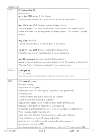 Employments
2013- EF engineering AB
Assignments:
oct - dec 2013 Visser & Smit Hanab,
Commisioning manager and supervisor of waste fire steamboiler
dec 2013- sep 2015 Siemens Nuclear Power Division
Technical expert, purchaser co-ordinator, quality control and inspections of
valves and other process equipment for Plex-project to Oskarshamn 2 nuclear
reactor
may 2015 DekonAB
Training of operators of waste fire plant in Linköping
oct 2015 – mar 2016 Siemens Industrial Turbomachinery
Inspection and test of miscellaneous pressure equipment
april 2016-present Siemens Industrial Turbomachinery
quality review of technical documents related to the CE marking of lifting tools
CSA certification (Canadian standards) of gas turbine system
2012-13 Lumisigns AB
CEO and owner
Technical and commercial development of printed electroluminescent colors
2005- EF valves AB, Owner
Business planing
Preparation of budgetary
Developing rules for the company's operations and procedures
Marketing plans
Selection criteria and quality standards on suppliers
Quality control and auditing of suppliers
Requirements specification, tender documentation of valves etc.
Discussions and contract negotiations with suppliers
Production of promotional material in terms of Component specifications,
Press releases, Webb materials, etc.
Sales plans and activities through customer visits and exhibitions
Flow calculation of (control) valves and piping.
Materials and criteria for material selection based on pressure,
temperature, media and PED.
Specification and selection of products according to PED requirements, EN-
Kent Erhagen Sidan 2 2016-11-10 2
 