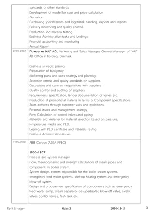 standards or other standards
Development of model for cost and price calculation
Quotation
Purchasing specifications and logististisk handling, exports and imports
Delivery monitoring and quality controll
Production and material testing
Business Administration tasks and fundings
Financial accounting and monitoring
Annual Report
2000-2004 Flowserve NAF AB, Marketing and Sales Manager, General Manager of NAF
AB Office in Kolding, Denmark
Business strategic planing
Preparation of budgetary
Marketing plans and sales strategy and planning
Selection criteria and quality standards on suppliers
Discussions and contract negotiations with suppliers
Quality control and auditing of suppliers
Requirements specification, tender documentation of valves etc.
Production of promotional material in terms of Component specifications
Sales activities through customer visits and exhibitions
Personal issues and management strategy
Flow Calculation of control valves and piping
Materials and kreterier for material selection based on pressure,
temperature, media and PED.
Dealing with PED certificate and materials testing
Business Administration issues
1985-2000 ABB Carbon (ASEA PFBC)
1985-1987
Process and system manager
Flow, thermodynamic and strength calculations of steam pipes and
components in boiler system.
System design, system responsible for the boiler steam systems,
emergency feed water systems, start-up heating system and emergency
blow-off system.
Design and procurement specification of components such as emergency
feed water pump, steam separator, desuperheater, blow-off valve, safety
valves control valves, flash tank etc.
Kent Erhagen Sidan 3 2016-11-10 3
 