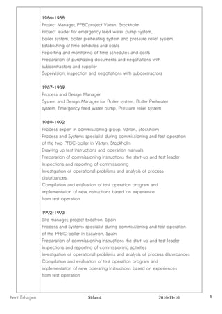 1986-1988
Project Manager, PFBCproject Värtan, Stockholm
Project leader for emergency feed water pump system,
boiler system, boiler preheating system and pressure relief system.
Establishing of time schdules and costs
Reporting and monitoring of time schedules and costs
Preparation of purchasing documents and negotiations with
subcontractors and supplier
Supervision, inspection and negotiations with subcontractors
1987-1989
Process and Design Manager
System and Design Manager for Boiler system, Boiler Preheater
system, Emergency feed water pump, Pressure relief system
1989-1992
Process expert in commissioning group, Värtan, Stockholm
Process and Systems specialist during commissioning and test operation
of the two PFBC-boiler in Värtan, Stockholm
Drawing up test instructions and operation manuals
Preparation of commissioning instructions the start-up and test leader
Inspections and reporting of commissioning
Investigation of operational problems and analysis of process
disturbances.
Compilation and evaluation of test operation program and
implementation of new instructions based on experience
from test operation.
1992-1993
Site manager, project Escatron, Spain
Process and Systems specialist during commissioning and test operation
of the PFBC-boiler in Escatron, Spain
Preparation of commissioning instructions the start-up and test leader
Inspections and reporting of commissioning activities
Investigation of operational problems and analysis of process disturbances
Compilation and evaluation of test operation program and
implementation of new operating instructions based on experiences
from test operation
Kent Erhagen Sidan 4 2016-11-10 4
 
