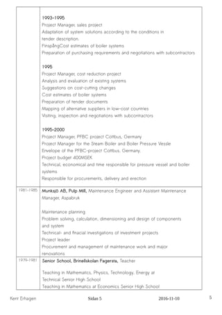 1993-1995
Project Manager, sales project
Adaptation of system solutions according to the conditions in
tender description.
FinspångCost estimates of boiler systems
Preparation of purchasing requirements and negotiations with subcontractors
1995
Project Manager, cost reduction project
Analysis and evaluation of existing systems
Suggestions on cost-cutting changes
Cost estimates of boiler systems
Preparation of tender documents
Mapping of alternative suppliers in low-cost countries
Visiting, inspection and negotiations with subcontractors
1995-2000
Project Manager, PFBC project Cottbus, Germany
Project Manager for the Steam Boiler and Boiler Pressure Vessle
Envelope of the PFBC-project Cottbus, Germany.
Project budget 400MSEK
Technical, economical and time responsible for pressure vessel and boiler
systems
Responsible for procurements, delivery and erection
1981-1985 Munksjö AB, Pulp Mill, Maintenance Engineer and Assistant Maintenance
Manager, Aspabruk
Maintenance planning
Problem solving, calculation, dimensioning and design of components
and system
Technical- and finacial investigations of investment projects
Project leader
Procurement and management of maintenance work and major
renovations
1979-1981 Senior School, Brinellskolan Fagersta, Teacher
Teaching in Mathematics, Physics, Technology, Energy at
Technical Senior High School
Teaching in Mathematics at Economics Senior High School
Kent Erhagen Sidan 5 2016-11-10 5
 