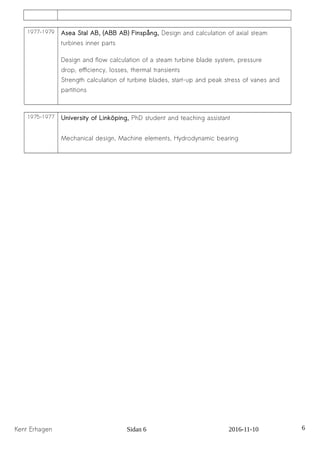 1977-1979 Asea Stal AB, (ABB AB) Finspång, Design and calculation of axial steam
turbines inner parts
Design and flow calculation of a steam turbine blade system, pressure
drop, efficiency, losses, thermal transients
Strength calculation of turbine blades, start-up and peak stress of vanes and
partitions
1975-1977 University of Linköping, PhD student and teaching assistant
Mechanical design, Machine elements, Hydrodynamic bearing
Kent Erhagen Sidan 6 2016-11-10 6
 