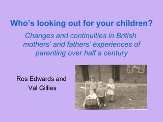 Who’s looking out for your children?   Changes and continuities in British  mothers’ and fathers’ experiences of parenting over half a century Ros Edwards and  Val Gillies 