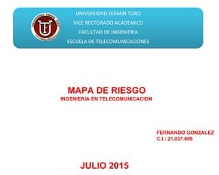 UNIVERSIDAD FERMIN TORO
VICE RECTORADO ACADEMICO
FACULTAD DE INGENIERIA
ESCUELA DE TELECOMUNICACIONES
Enero, 2015
MAPA DE RIESGO
JULIO 2015
FERNANDO GONZALEZ
C.I.: 21.037.695
INGENIERÍA EN TELECOMUNICACION
 