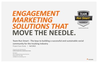 ENGAGEMENT
MARKETING
SOLUTIONS THAT
MOVE THE NEEDLE.
Team Run Smart - The keys to building a successful and sustainable social
community for the trucking industry
Project Case Study | Fall 2012
Prepared and submitted by:
BURNS MARKETING COMMUNICATIONS
Rob Bean
Vice President/Interactive Director
Phone 970.776.1780
robb@burnsmarketing.com
 