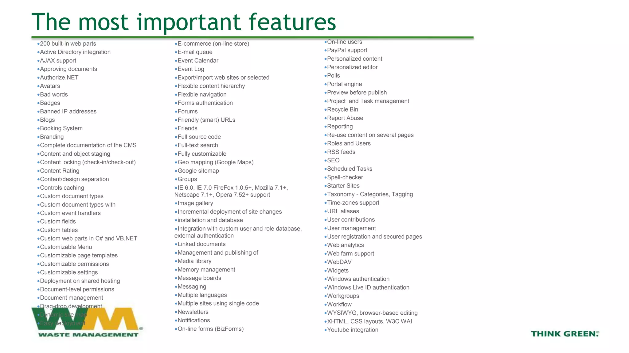 The most important features
∙On-line users
∙PayPal support
∙Personalized content
∙Personalized editor
∙Polls
∙Portal engine
∙Preview before publish
∙Project and Task management
∙Recycle Bin
∙Report Abuse
∙Reporting
∙Re-use content on several pages
∙Roles and Users
∙RSS feeds
∙SEO
∙Scheduled Tasks
∙Spell-checker
∙Starter Sites
∙Taxonomy - Categories, Tagging
∙Time-zones support
∙URL aliases
∙User contributions
∙User management
∙User registration and secured pages
∙Web analytics
∙Web farm support
∙WebDAV
∙Widgets
∙Windows authentication
∙Windows Live ID authentication
∙Workgroups
∙Workflow
∙WYSIWYG, browser-based editing
∙XHTML, CSS layouts, W3C WAI
∙Youtube integration
∙200 built-in web parts
∙Active Directory integration
∙AJAX support
∙Approving documents
∙Authorize.NET
∙Avatars
∙Bad words
∙Badges
∙Banned IP addresses
∙Blogs
∙Booking System
∙Branding
∙Complete documentation of the CMS
∙Content and object staging
∙Content locking (check-in/check-out)
∙Content Rating
∙Content/design separation
∙Controls caching
∙Custom document types
∙Custom document types with
∙Custom event handlers
∙Custom fields
∙Custom tables
∙Custom web parts in C# and VB.NET
∙Customizable Menu
∙Customizable page templates
∙Customizable permissions
∙Customizable settings
∙Deployment on shared hosting
∙Document-level permissions
∙Document management
∙Drag-drop development
∙Dynamic site map
∙Easy deployment
∙E-commerce (on-line store)
∙E-mail queue
∙Event Calendar
∙Event Log
∙Export/import web sites or selected
∙Flexible content hierarchy
∙Flexible navigation
∙Forms authentication
∙Forums
∙Friendly (smart) URLs
∙Friends
∙Full source code
∙Full-text search
∙Fully customizable
∙Geo mapping (Google Maps)
∙Google sitemap
∙Groups
∙IE 6.0, IE 7.0 FireFox 1.0.5+, Mozilla 7.1+,
Netscape 7.1+, Opera 7.52+ support
∙Image gallery
∙Incremental deployment of site changes
∙installation and database
∙Integration with custom user and role database,
external authentication
∙Linked documents
∙Management and publishing of
∙Media library
∙Memory management
∙Message boards
∙Messaging
∙Multiple languages
∙Multiple sites using single code
∙Newsletters
∙Notifications
∙On-line forms (BizForms)
 