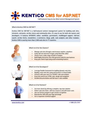 Full-featured, Easy-to-Use Web Content Management System



What is Kentico CMS for ASP.NET?

Kentico CMS for ASP.NET is a full-featured content management system for building web sites,
intranets, extranets, on-line stores and community sites. It's easy to use for both site owners and
developers. It features WYSIWYG editor, workflow, permissions, multilingual support, full-text
search, on-line forms, newsletters, e-commerce, blogs, polls, web analytics and other modules.
Kentico CMS is used by more than 2,000 web sites in 77 countries.



                         What's in it for Site Owners?

                             •   Manage web sites through a web browser anytime, anywhere
                             •   Easily edit text and insert images using Word-like editor
                             •   Choose from a wide range of built-in modules
                             •   Build highly interactive sites that generate leads for your business
                             •   Keep your clients loyal using social networking features



                         What's in it for Developers?

                             •   Leverage flexible framework for building dynamic web sites
                             •   Rapidly create web sites using web browser or Visual Studio
                             •   Extend it with your own C# or VB.NET code and modules
                             •   Keep full control over HTML code, design and navigation
                             •   Detailed documentation and full source code available



                         What's in it for Partners?

                             •   Get more clients by offering a complete, top-class solution
                             •   Deliver web sites faster, with less resources and with lower costs
                             •   Join our Partner program to get a better recognition
                             •   Rebrand the CMS with your logo and design
                             •   Get a responsive technical support



www.kentico.com                                                                            +1 888 225 2767
 