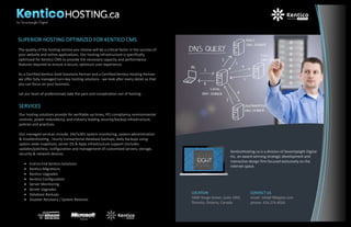 The quality of the hosting service you choose will be a critical factor in the success of
your website and online applications. Our hosting infrastructure is specifically
optimized for Kentico CMS to provide the necessary capacity and performance
features required to ensure a secure, optimum user experience.
As a Certified Kentico Gold Solutions Partner and a Certified Kentico Hosting Partner
we offer fully managed turn-key hosting solutions - we look after every detail so that
you can focus on your business.
Let our team of professionals take the pain and complication out of hosting.
SUPERIOR HOSTING OPTIMIZED FOR KENTICO CMS
LOCATION
5000 Yonge Street, Suite 1901
Toronto, Ontario, Canada
CONTACT US
email: info@78digital.com
phone: 416.274.4024
KenticoHosting.ca is a division of Seventyeight Digital
Inc. an award winning strategic development and
interactive design firm focused exclusively on the
internet space.
SERVICES
Our hosting solutions provide for verifiable up times, PCI compliancy, environmental
controls, power redundancy, and industry leading security/backup infrastructure,
policies and practices.
Our managed services include, 24x7x365 system monitoring, system administration
& troubleshooting , hourly transactional database backups, daily backups using
system wide snapshots, server OS & Apps infrastructure support (includes
updates/patches), configuration and management of customized servers, storage,
security & network devices.
End-to-End Kentico Solutions
Kentico Migrations
Kentico Upgrades
Kentico Configuration
Server Monitoring
Server Upgrades
Database Backups
Disaster Recovery / System Restores
 