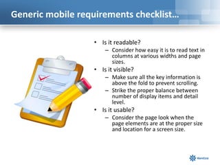 Generic mobile requirements checklist…

                  • Is it readable?
                      – Consider how easy it is to read text in
                        columns at various widths and page
                        sizes.
                  • Is it visible?
                      – Make sure all the key information is
                        above the fold to prevent scrolling.
                      – Strike the proper balance between
                        number of display items and detail
                        level.
                  • Is it usable?
                      – Consider the page look when the
                        page elements are at the proper size
                        and location for a screen size.
 