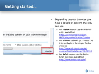 Getting started…

                   • Depending on your browser you
                     have a couple of options that you
                     can use.
                       – For Firefox you can use the Firesizer
                         utility available at
                         https://addons.mozilla.org/en-
                         US/firefox/addon/firesizer/?src=ss.
                       – For Internet Explorer you can use the
                         Internet Explorer Developer Toolbar
                         available
                         http://www.microsoft.com/en-
                         us/download/details.aspx?id=18359
                       – For Safari you can use the Resize
                         Safari extension available at
                         http://www.resizesafari.com/
 