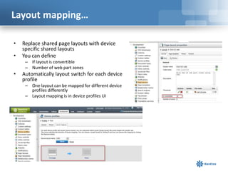 Layout mapping…

•   Replace shared page layouts with device
    specific shared layouts
•   You can define
     – If layout is convertible
     – Number of web part zones
•   Automatically layout switch for each device
    profile
     – One layout can be mapped for different device
       profiles differently
     – Layout mapping is in device profiles UI
 