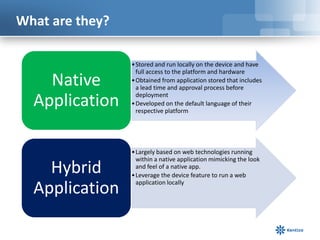 What are they?

                 • Stored and run locally on the device and have
                   full access to the platform and hardware
    Native       • Obtained from application stored that includes
                   a lead time and approval process before

  Application      deployment
                 • Developed on the default language of their
                   respective platform




                 • Largely based on web technologies running
                   within a native application mimicking the look
    Hybrid         and feel of a native app.
                 • Leverage the device feature to run a web

  Application      application locally
 