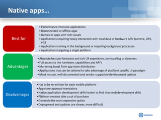 Native apps…

                  • Performance intensive applications
                  • Disconnected or offline apps
                  • Games or apps with rich visuals
   Best for       • Applications requiring heavy interaction with local data or hardware APIs (camera, GPS,
                    etc)
                  • Applications ruining in the background or requiring background processes
                  • Applications targeting a single platform

                • Absolute best performance and rich UX experience, no visual lag or slowness
                • Full access to the hardware, capabilities and API’s
Advantages      • Marketing boost from app store distribution
                • Applications that can be tailored to take advantage of platform specific UI paradigm
                • Most mature, well documented and vendor supported development options


                • Has to be re-written for each mobile platform
                • App store approval mandatory
                • Native application development skills harder to find than web development skills
Disadvantages   • Platform vendors take a cut of purchase
                • Generally the most expensive option
                • Deployment and updates are slower, more difficult
 