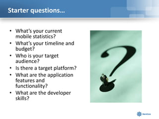 Starter questions…

• What’s your current
  mobile statistics?
• What’s your timeline and
  budget?
• Who is your target
  audience?
• Is there a target platform?
• What are the application
  features and
  functionality?
• What are the developer
  skills?
 