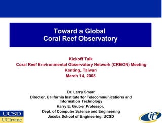 Toward a Global  Coral Reef Observatory Kickoff Talk Coral Reef Environmental Observatory Network (CREON) Meeting Kenting, Taiwan March 14, 2008 Dr. Larry Smarr Director, California Institute for Telecommunications and Information Technology Harry E. Gruber Professor,  Dept. of Computer Science and Engineering Jacobs School of Engineering, UCSD 