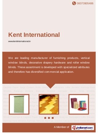 08373905486
A Member of
Kent International
www.kentinternational.in
Window Blinds Floorings & Carpets Paper Bags Curtain Rods Designer Wallpapers Little
Senator Awnings Kent Window Awnings Window Awnings Outdoor Canopies Demo
Tents Window Blinds Floorings & Carpets Paper Bags Curtain Rods Designer
Wallpapers Little Senator Awnings Kent Window Awnings Window Awnings Outdoor
Canopies Demo Tents Window Blinds Floorings & Carpets Paper Bags Curtain
Rods Designer Wallpapers Little Senator Awnings Kent Window Awnings Window
Awnings Outdoor Canopies Demo Tents Window Blinds Floorings & Carpets Paper
Bags Curtain Rods Designer Wallpapers Little Senator Awnings Kent Window
Awnings Window Awnings Outdoor Canopies Demo Tents Window Blinds Floorings &
Carpets Paper Bags Curtain Rods Designer Wallpapers Little Senator Awnings Kent
Window Awnings Window Awnings Outdoor Canopies Demo Tents Window
Blinds Floorings & Carpets Paper Bags Curtain Rods Designer Wallpapers Little Senator
Awnings Kent Window Awnings Window Awnings Outdoor Canopies Demo Tents Window
Blinds Floorings & Carpets Paper Bags Curtain Rods Designer Wallpapers Little Senator
Awnings Kent Window Awnings Window Awnings Outdoor Canopies Demo Tents Window
Blinds Floorings & Carpets Paper Bags Curtain Rods Designer Wallpapers Little Senator
Awnings Kent Window Awnings Window Awnings Outdoor Canopies Demo Tents Window
Blinds Floorings & Carpets Paper Bags Curtain Rods Designer Wallpapers Little Senator
Awnings Kent Window Awnings Window Awnings Outdoor Canopies Demo Tents Window
We are leading manufacturer of furnishing products, vertical
window blinds, decorative drapery hardware and roller window
blinds. These assortment is developed with specialized attributes
and therefore has diversified commercial application.
 