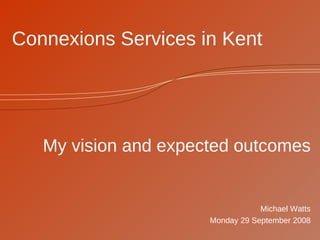 Connexions Services in Kent My vision and expected outcomes Michael Watts Monday 29 September 2008 