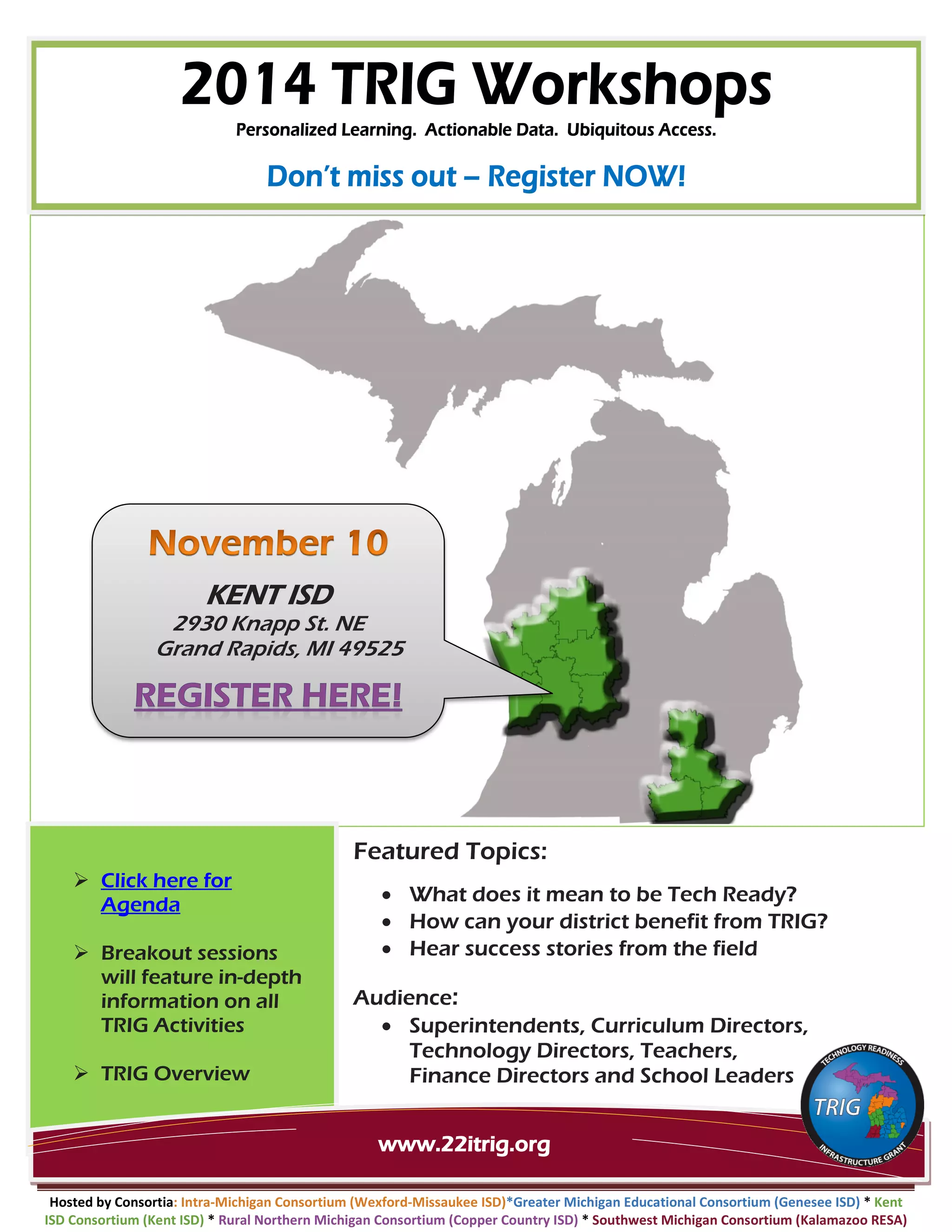 Featured Topics:
• What does it mean to be Tech Ready?
• How can your district benefit from TRIG?
• Hear success stories from the field
Audience:
• Superintendents, Curriculum Directors, Technology Directors, Teachers,
Finance Directors and School Leaders
Hosted by Consortia: Intra-Michigan Consortium (Wexford-Missaukee ISD)*Greater Michigan Educational Consortium (Genesee ISD) * Kent ISD Consortium (Kent ISD) * Rural Northern Michigan Consortium (Copper Country ISD) * Southwest Michigan Consortium (Kalamazoo RESA)
KENT ISD
2930 Knapp St. NE
Grand Rapids, MI 49525
www.22itrig.org
Click here for Agenda
Breakout sessions will feature in-depth information on all TRIG Activities
TRIG Overview